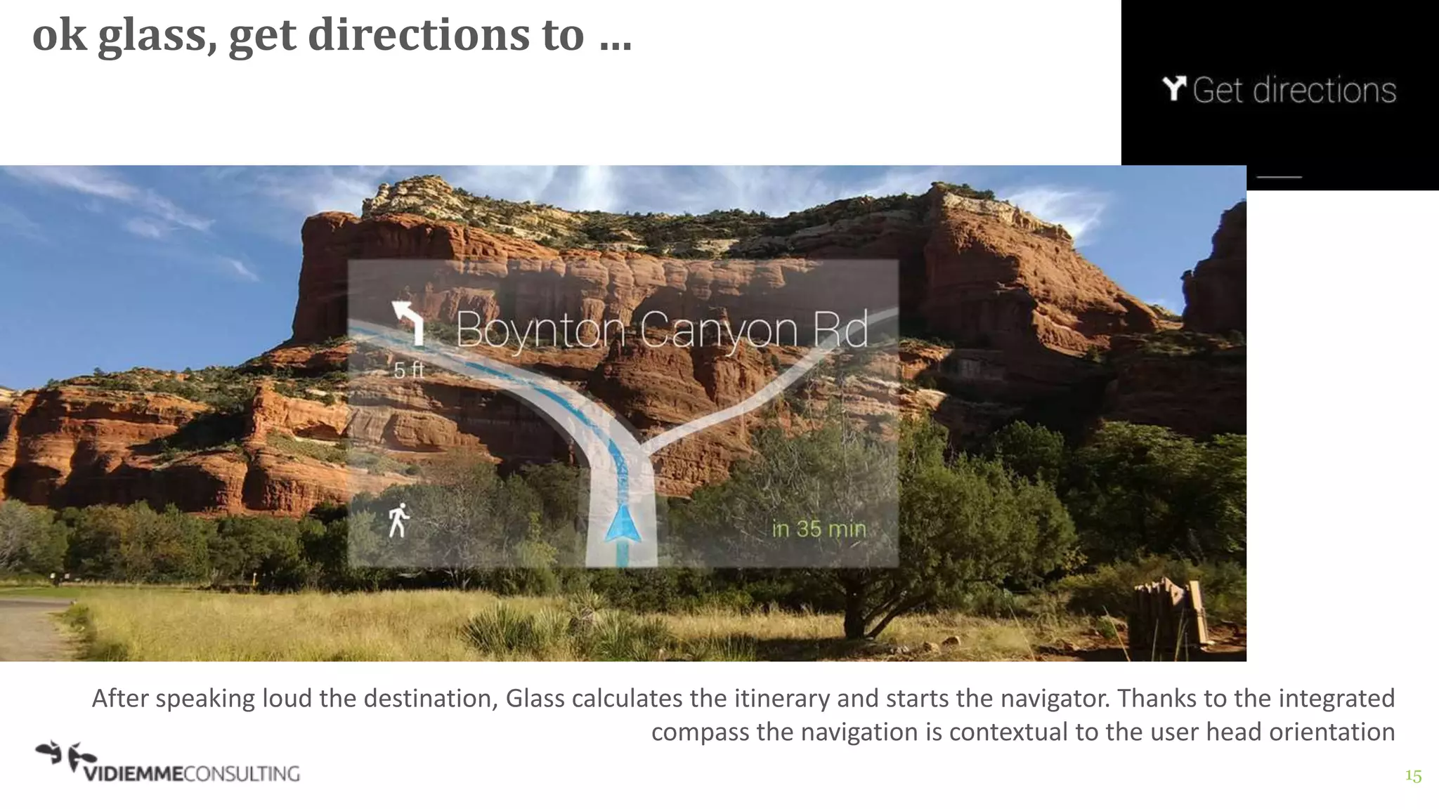 15
ok glass, get directions to …
After speaking loud the destination, Glass calculates the itinerary and starts the navigator. Thanks to the integrated
compass the navigation is contextual to the user head orientation
 