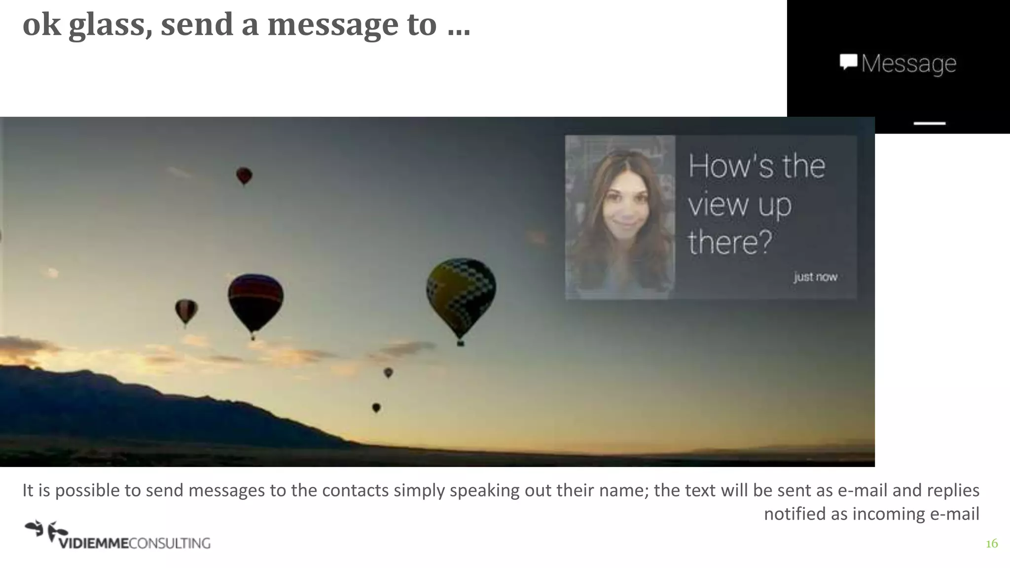 16
ok glass, send a message to …
It is possible to send messages to the contacts simply speaking out their name; the text will be sent as e-mail and replies
notified as incoming e-mail
 