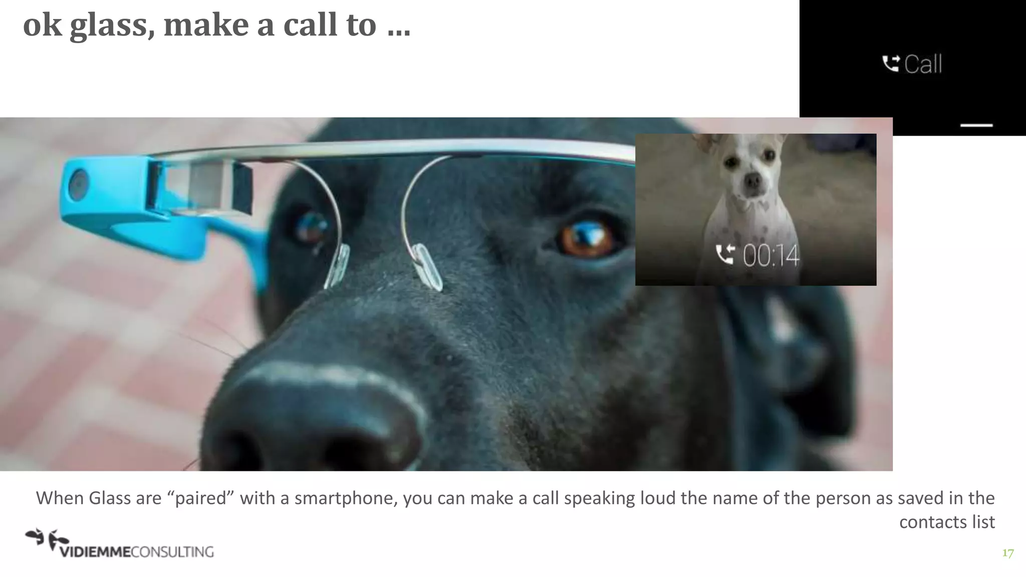 17
ok glass, make a call to …
When Glass are “paired” with a smartphone, you can make a call speaking loud the name of the person as saved in the
contacts list
 