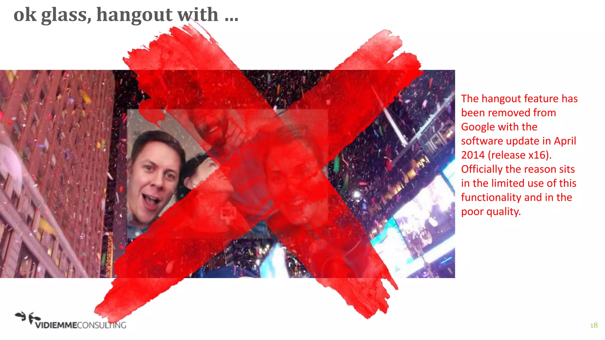 18
ok glass, hangout with …
The hangout feature has
been removed from
Google with the
software update in April
2014 (release x16).
Officially the reason sits
in the limited use of this
functionality and in the
poor quality.
 