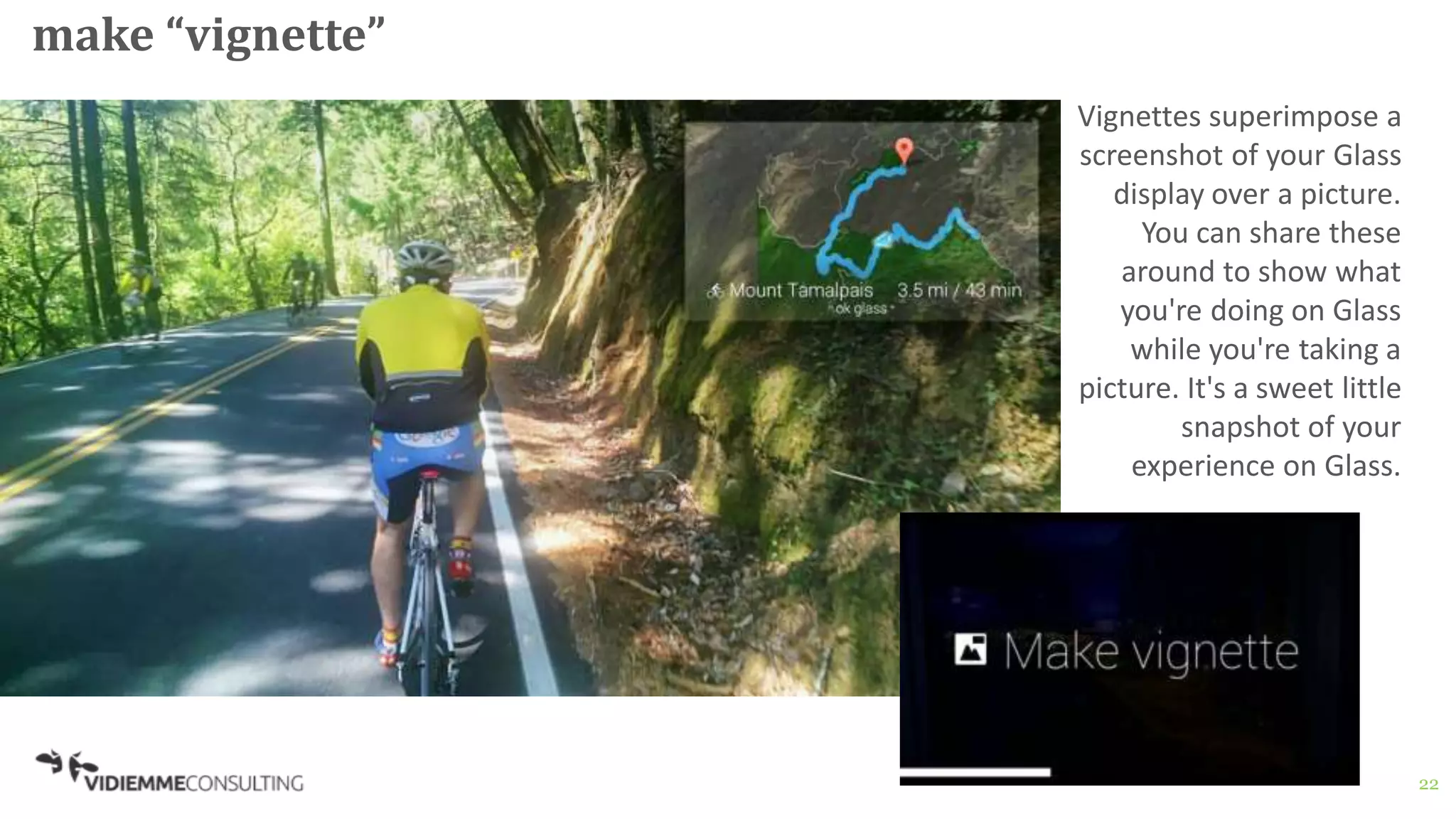 22
make “vignette”
Vignettes superimpose a
screenshot of your Glass
display over a picture.
You can share these
around to show what
you're doing on Glass
while you're taking a
picture. It's a sweet little
snapshot of your
experience on Glass.
 