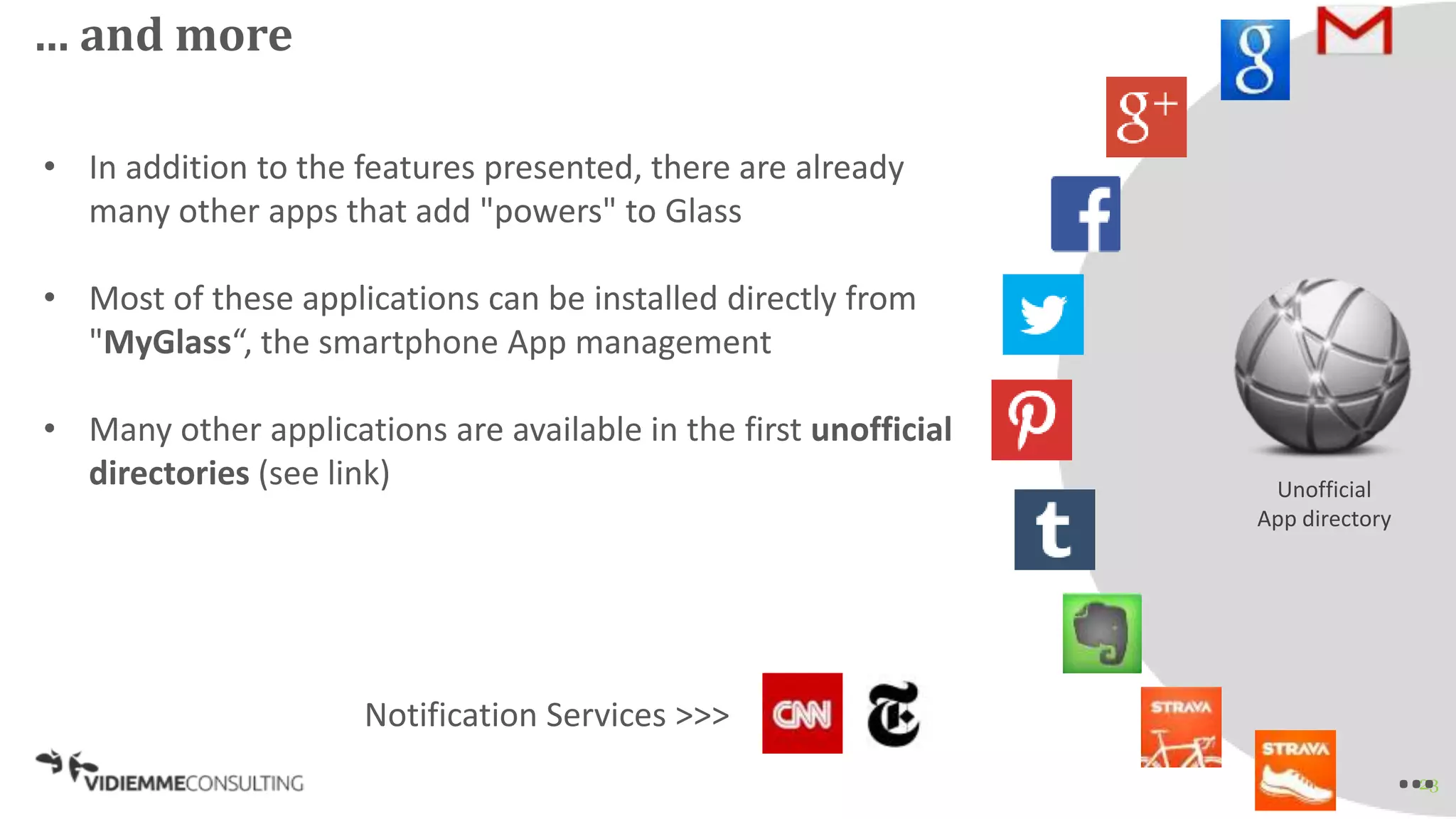 23
… and more
Unofficial
App directory
• In addition to the features presented, there are already
many other apps that add "powers" to Glass
• Most of these applications can be installed directly from
"MyGlass“, the smartphone App management
• Many other applications are available in the first unofficial
directories (see link)
Notification Services >>>
…
 