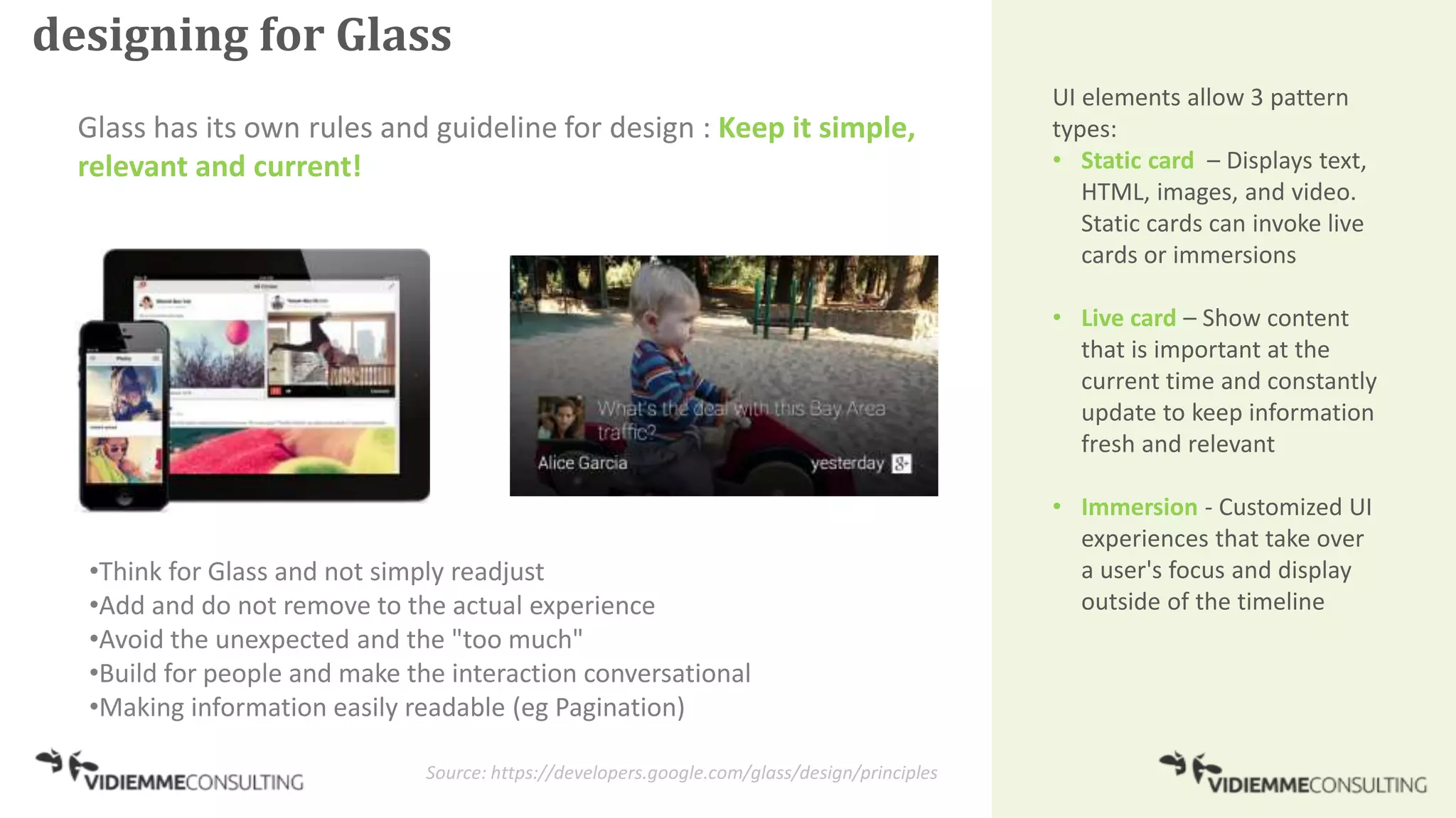designing for Glass
Glass has its own rules and guideline for design : Keep it simple,
relevant and current!
Source: https://developers.google.com/glass/design/principles
UI elements allow 3 pattern
types:
• Static card – Displays text,
HTML, images, and video.
Static cards can invoke live
cards or immersions
• Live card – Show content
that is important at the
current time and constantly
update to keep information
fresh and relevant
• Immersion - Customized UI
experiences that take over
a user's focus and display
outside of the timeline
•Think for Glass and not simply readjust
•Add and do not remove to the actual experience
•Avoid the unexpected and the "too much"
•Build for people and make the interaction conversational
•Making information easily readable (eg Pagination)
 