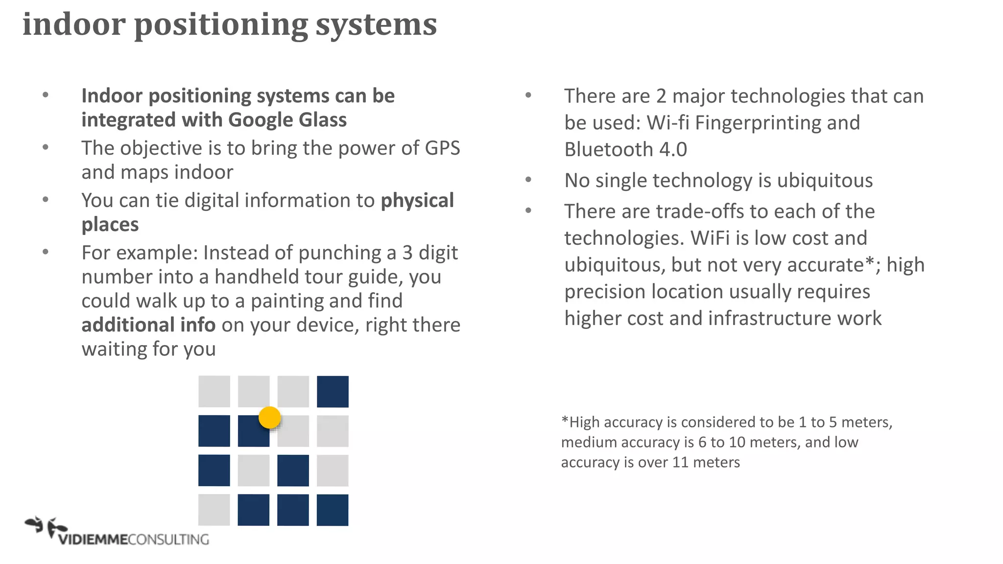 • Indoor positioning systems can be
integrated with Google Glass
• The objective is to bring the power of GPS
and maps indoor
• You can tie digital information to physical
places
• For example: Instead of punching a 3 digit
number into a handheld tour guide, you
could walk up to a painting and find
additional info on your device, right there
waiting for you
• There are 2 major technologies that can
be used: Wi-fi Fingerprinting and
Bluetooth 4.0
• No single technology is ubiquitous
• There are trade-offs to each of the
technologies. WiFi is low cost and
ubiquitous, but not very accurate*; high
precision location usually requires
higher cost and infrastructure work
*High accuracy is considered to be 1 to 5 meters,
medium accuracy is 6 to 10 meters, and low
accuracy is over 11 meters
indoor positioning systems
 