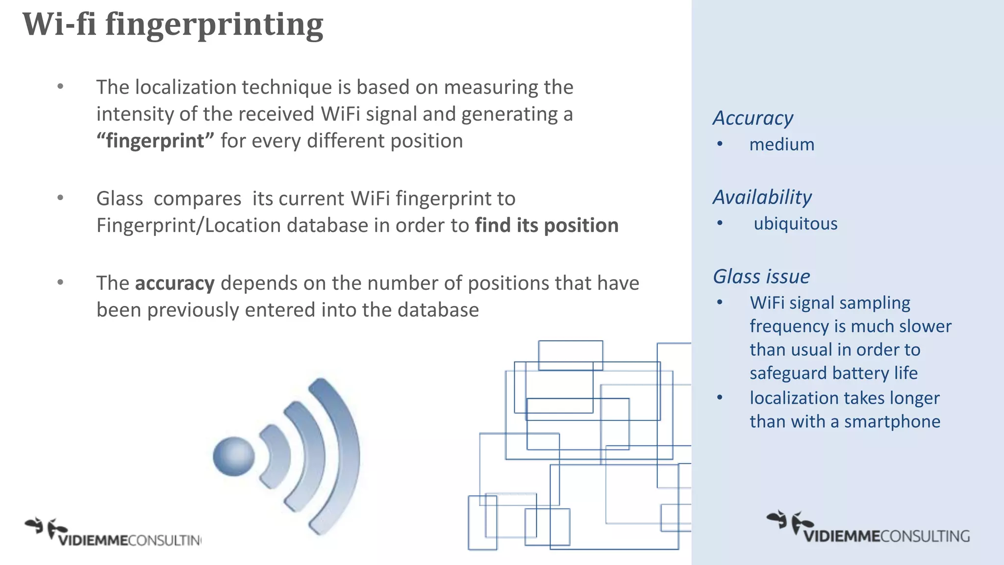 • The localization technique is based on measuring the
intensity of the received WiFi signal and generating a
“fingerprint” for every different position
• Glass compares its current WiFi fingerprint to
Fingerprint/Location database in order to find its position
• The accuracy depends on the number of positions that have
been previously entered into the database
Accuracy
• medium
Availability
• ubiquitous
Glass issue
• WiFi signal sampling
frequency is much slower
than usual in order to
safeguard battery life
• localization takes longer
than with a smartphone
Wi-fi fingerprinting
 