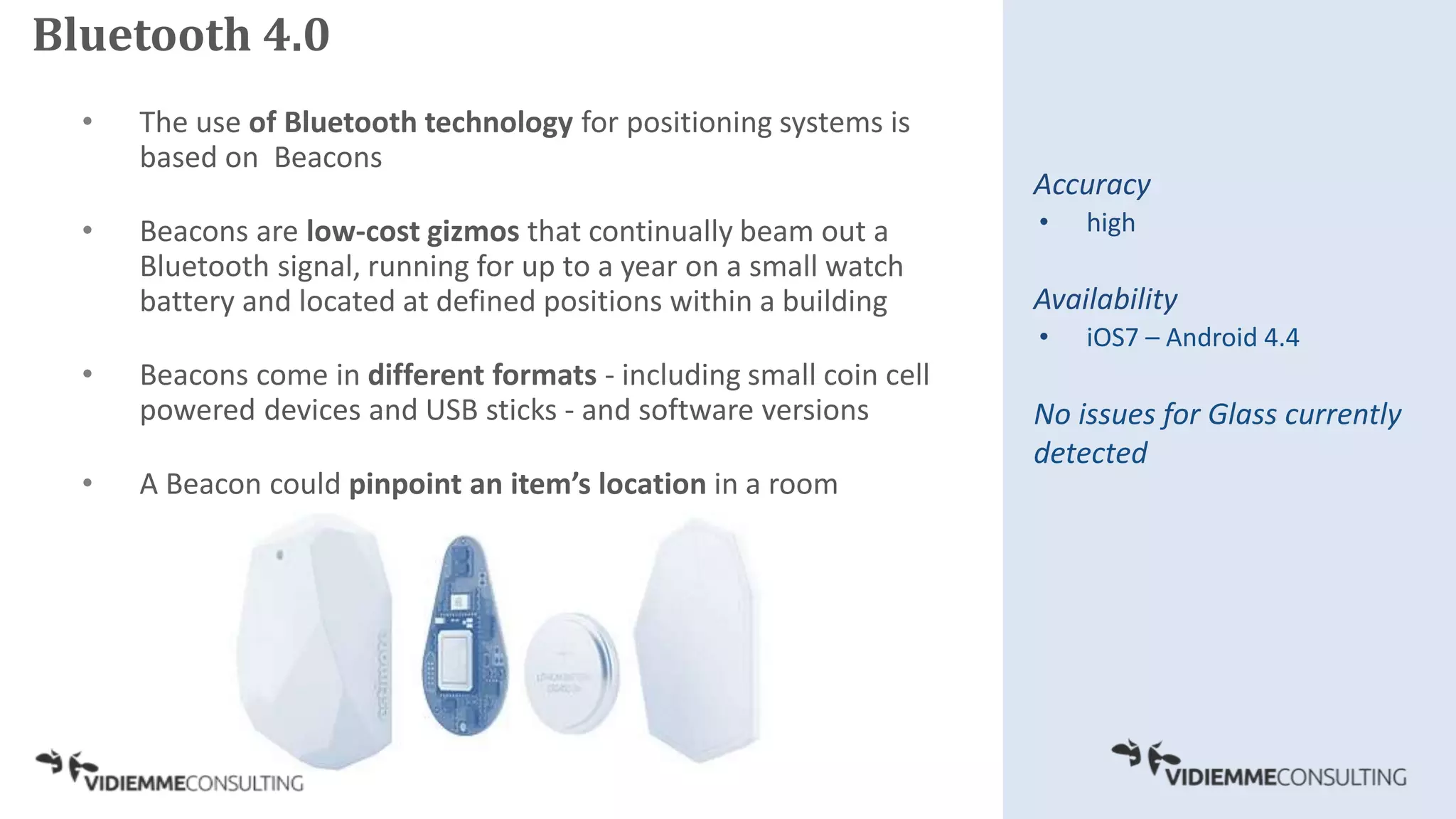 • The use of Bluetooth technology for positioning systems is
based on Beacons
• Beacons are low-cost gizmos that continually beam out a
Bluetooth signal, running for up to a year on a small watch
battery and located at defined positions within a building
• Beacons come in different formats - including small coin cell
powered devices and USB sticks - and software versions
• A Beacon could pinpoint an item’s location in a room
Accuracy
• high
Availability
• iOS7 – Android 4.4
No issues for Glass currently
detected
Bluetooth 4.0
 