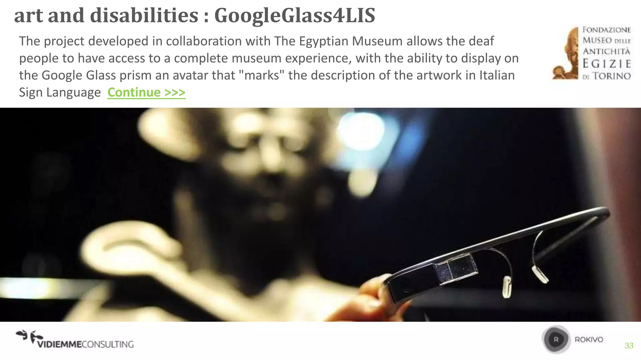 33
art and disabilities : GoogleGlass4LIS
The project developed in collaboration with The Egyptian Museum allows the deaf
people to have access to a complete museum experience, with the ability to display on
the Google Glass prism an avatar that "marks" the description of the artwork in Italian
Sign Language Continue >>>
 