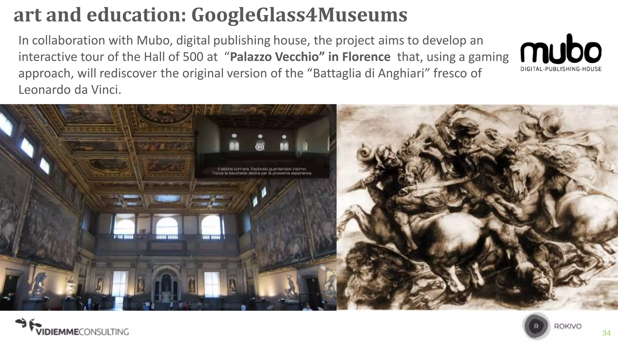 34
art and education: GoogleGlass4Museums
In collaboration with Mubo, digital publishing house, the project aims to develop an
interactive tour of the Hall of 500 at “Palazzo Vecchio” in Florence that, using a gaming
approach, will rediscover the original version of the “Battaglia di Anghiari” fresco of
Leonardo da Vinci.
 