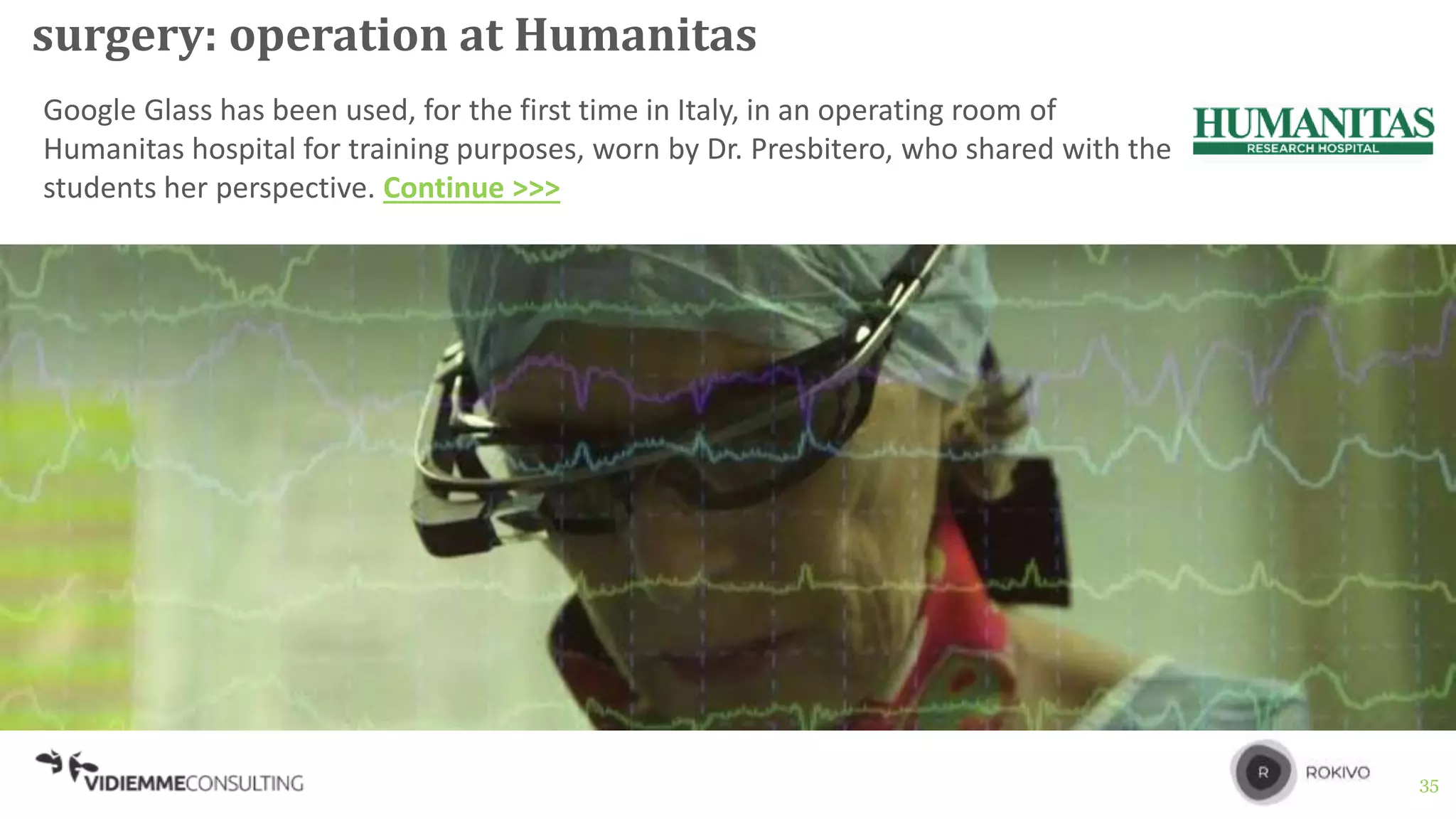 35
surgery: operation at Humanitas
Google Glass has been used, for the first time in Italy, in an operating room of
Humanitas hospital for training purposes, worn by Dr. Presbitero, who shared with the
students her perspective. Continue >>>
 