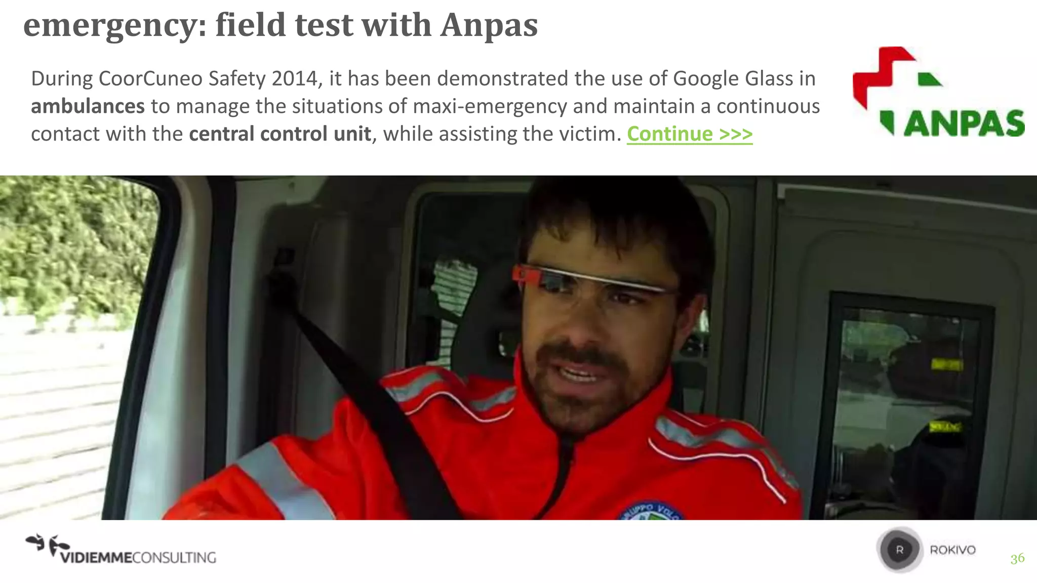 36
emergency: field test with Anpas
During CoorCuneo Safety 2014, it has been demonstrated the use of Google Glass in
ambulances to manage the situations of maxi-emergency and maintain a continuous
contact with the central control unit, while assisting the victim. Continue >>>
 