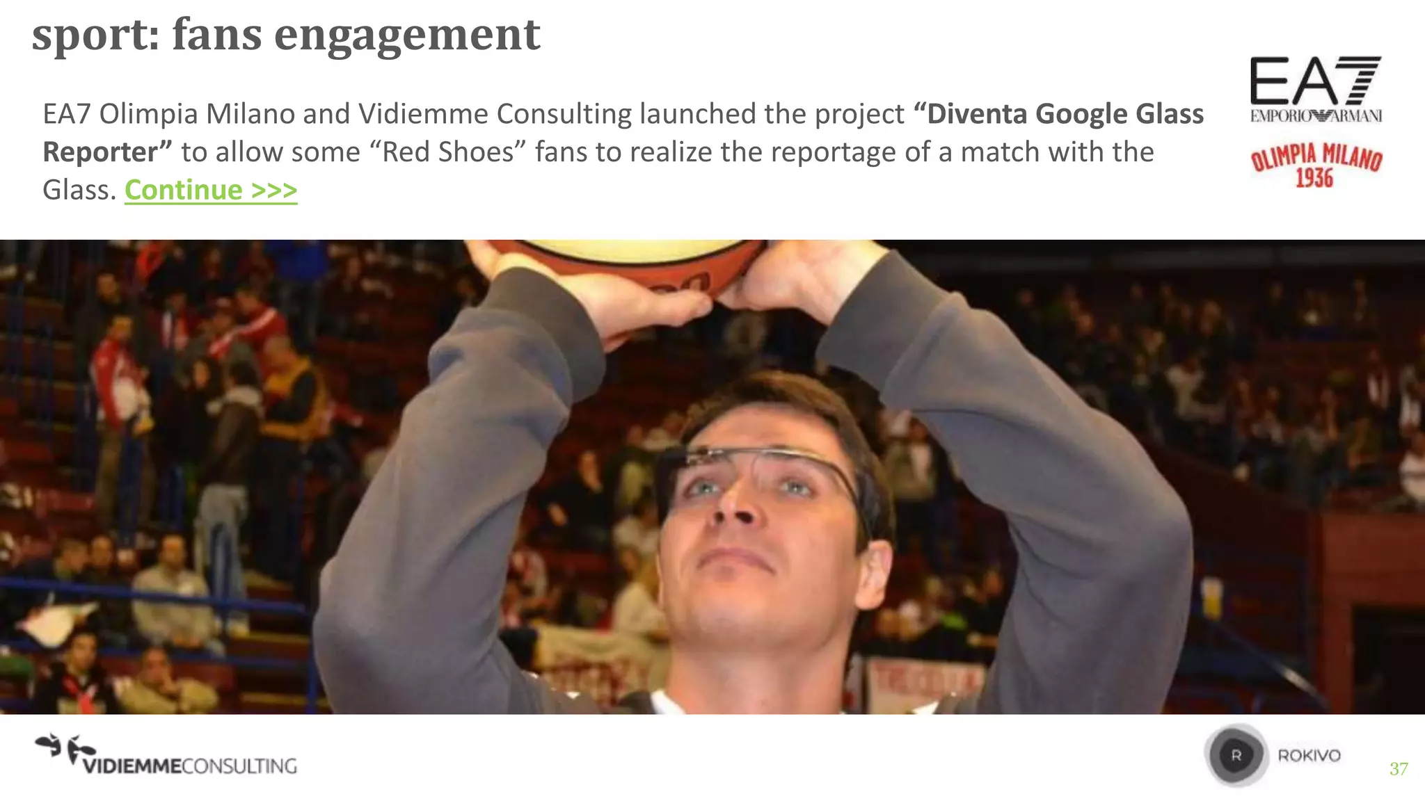 37
sport: fans engagement
EA7 Olimpia Milano and Vidiemme Consulting launched the project “Diventa Google Glass
Reporter” to allow some “Red Shoes” fans to realize the reportage of a match with the
Glass. Continue >>>
 