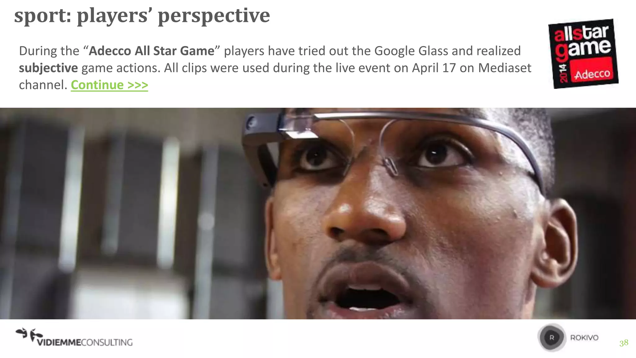38
sport: players’ perspective
During the “Adecco All Star Game” players have tried out the Google Glass and realized
subjective game actions. All clips were used during the live event on April 17 on Mediaset
channel. Continue >>>
 