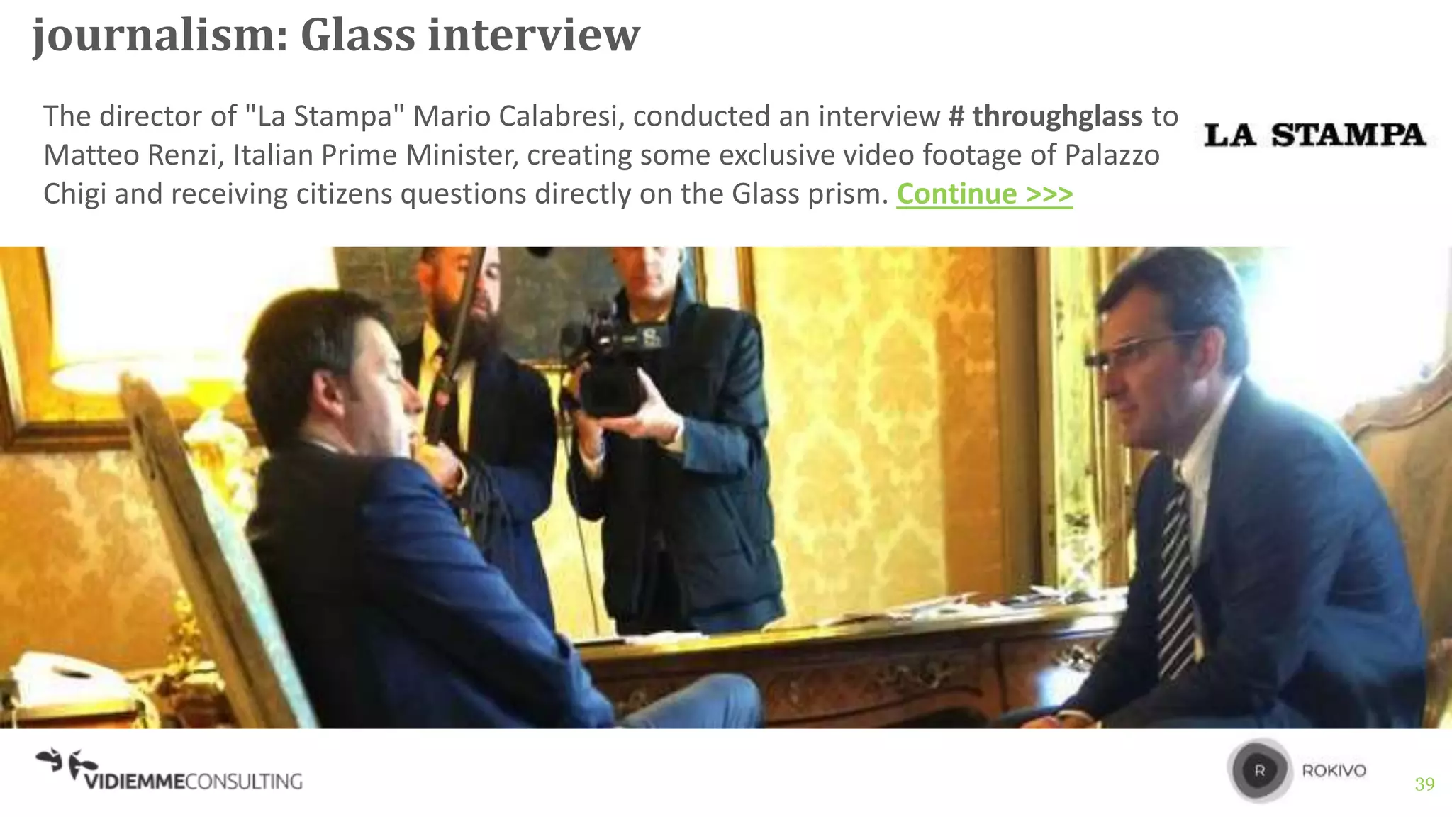 39
journalism: Glass interview
The director of "La Stampa" Mario Calabresi, conducted an interview # throughglass to
Matteo Renzi, Italian Prime Minister, creating some exclusive video footage of Palazzo
Chigi and receiving citizens questions directly on the Glass prism. Continue >>>
 