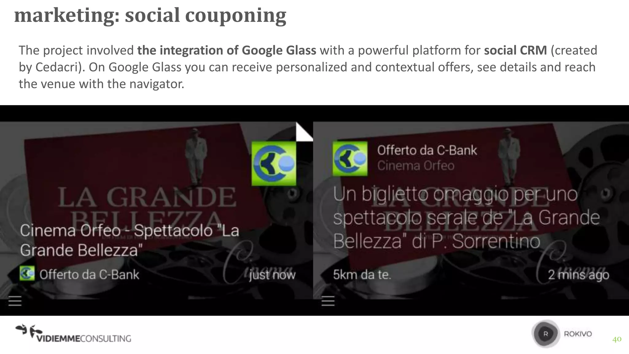 40
marketing: social couponing
The project involved the integration of Google Glass with a powerful platform for social CRM (created
by Cedacri). On Google Glass you can receive personalized and contextual offers, see details and reach
the venue with the navigator.
 