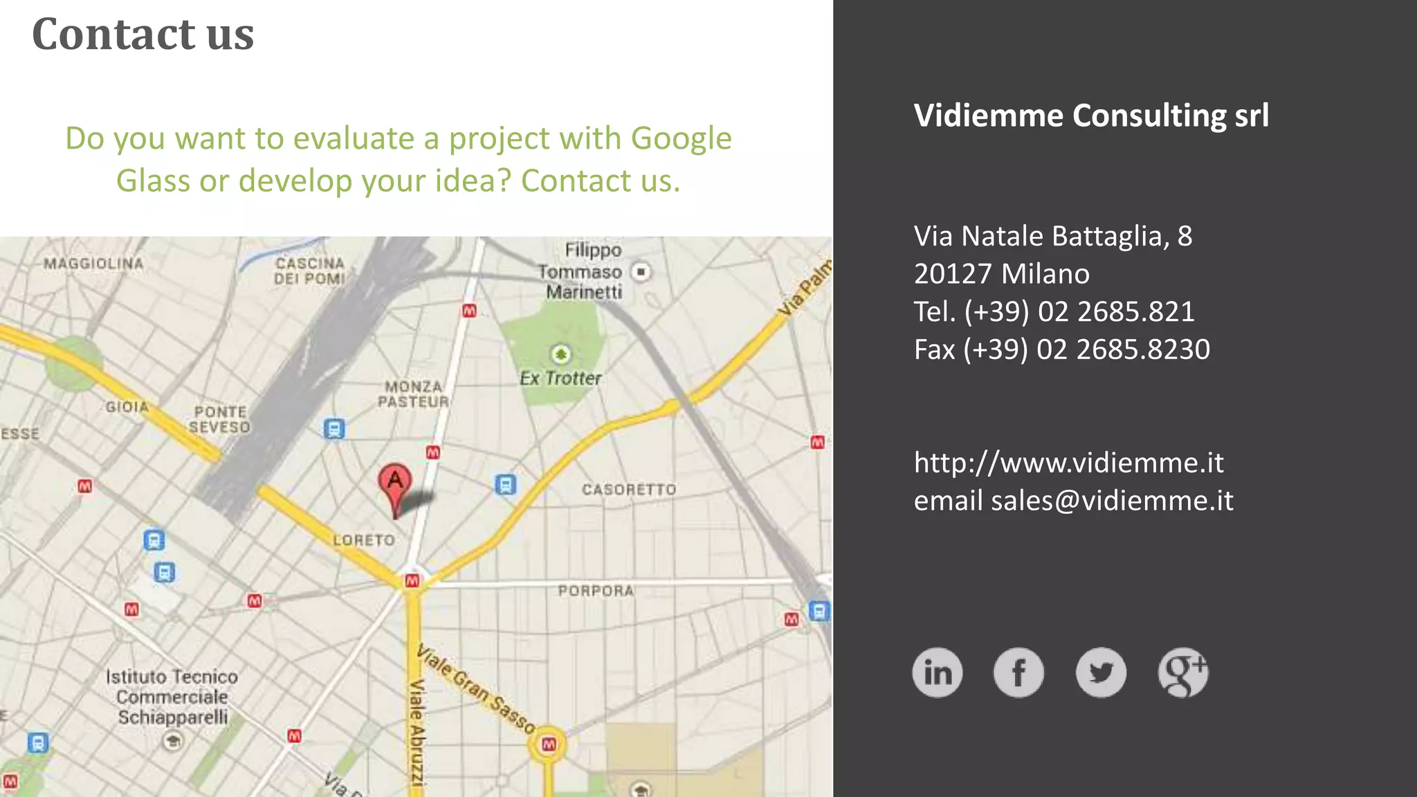 Contact us
Vidiemme Consulting srl
Via Natale Battaglia, 8
20127 Milano
Tel. (+39) 02 2685.821
Fax (+39) 02 2685.8230
http://www.vidiemme.it
email sales@vidiemme.it
Do you want to evaluate a project with Google
Glass or develop your idea? Contact us.
 