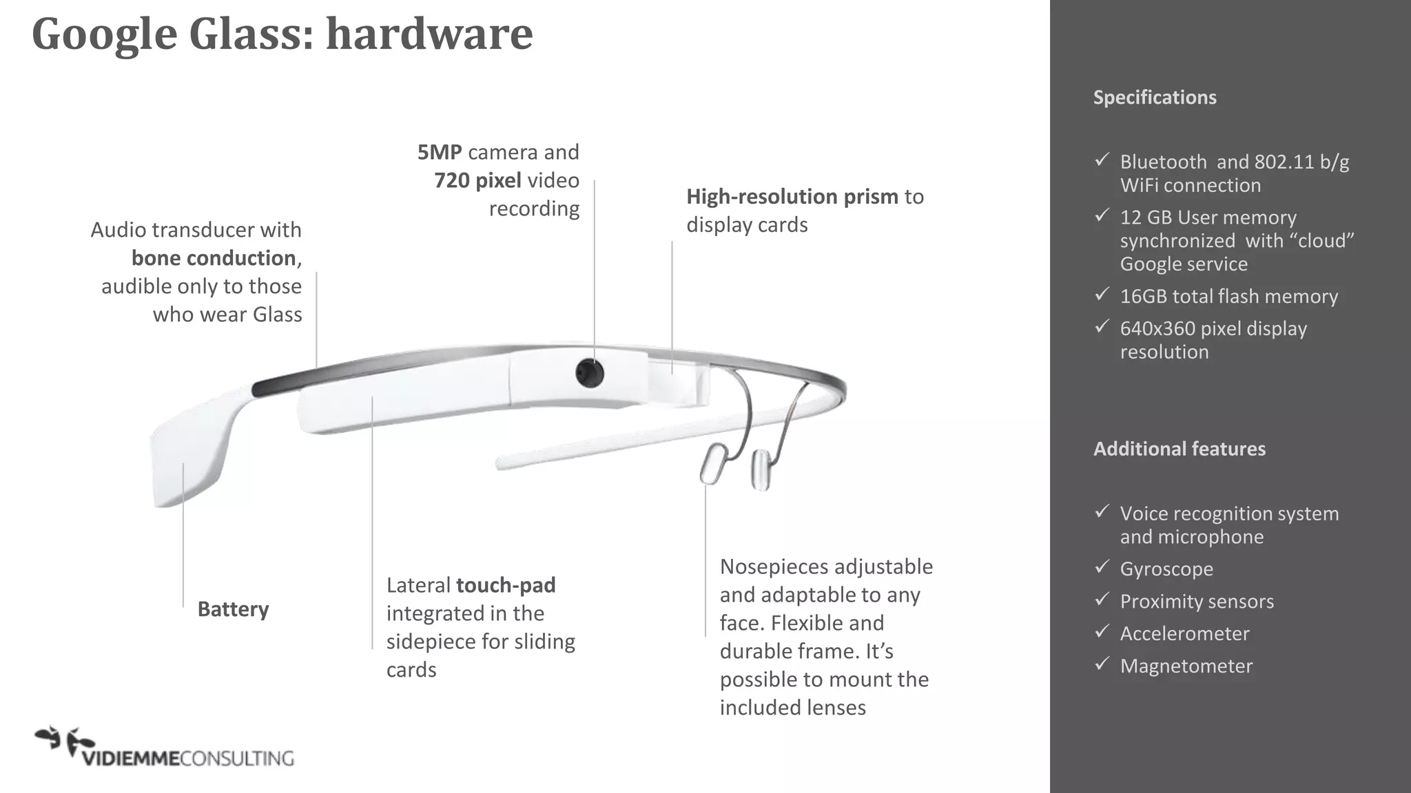 Specifications
 Bluetooth and 802.11 b/g
WiFi connection
 12 GB User memory
synchronized with “cloud”
Google service
 16GB total flash memory
 640x360 pixel display
resolution
Additional features
 Voice recognition system
and microphone
 Gyroscope
 Proximity sensors
 Accelerometer
 Magnetometer
Lateral touch-pad
integrated in the
sidepiece for sliding
cards
Audio transducer with
bone conduction,
audible only to those
who wear Glass
5MP camera and
720 pixel video
recording
Nosepieces adjustable
and adaptable to any
face. Flexible and
durable frame. It’s
possible to mount the
included lenses
High-resolution prism to
display cards
Battery
Google Glass: hardware
 
