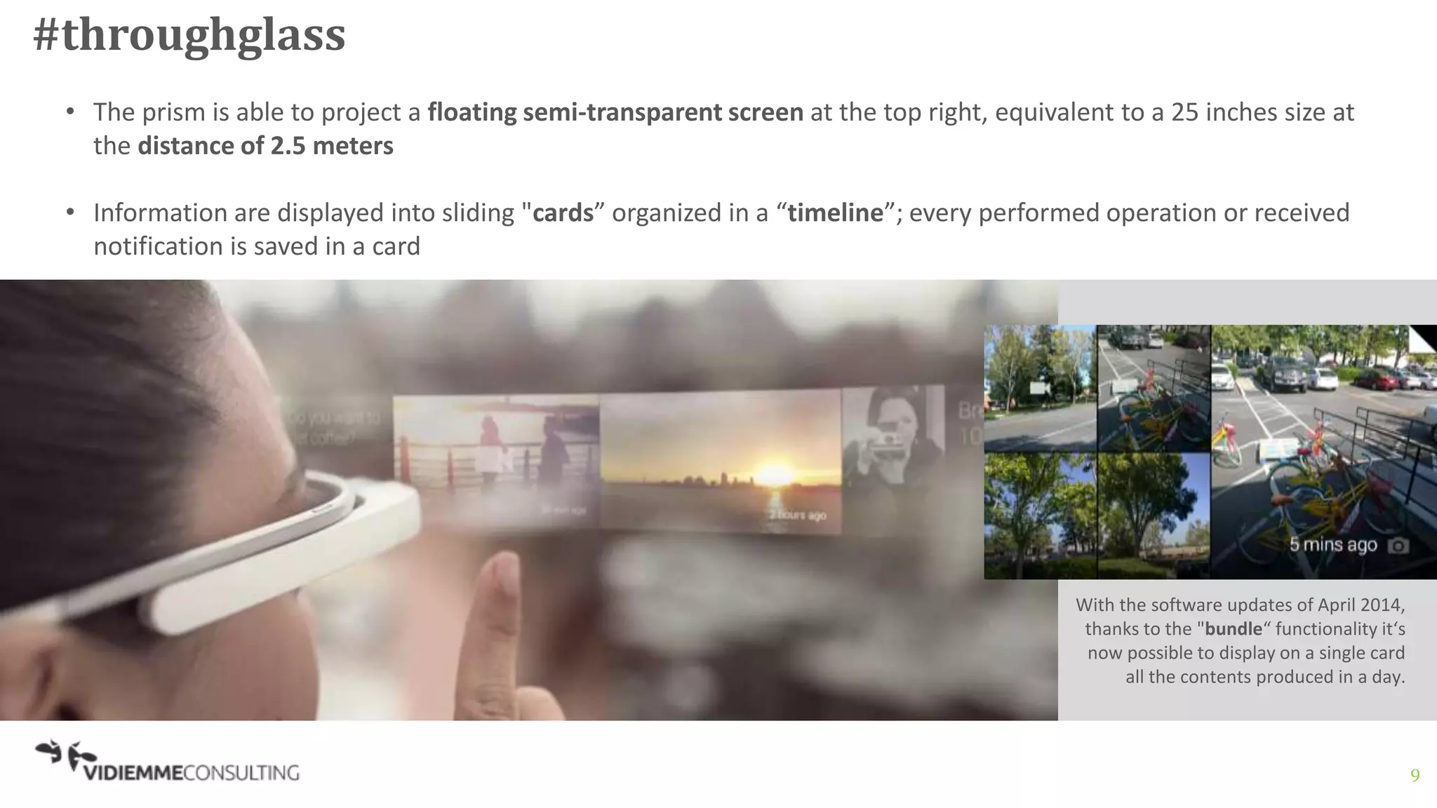 9
#throughglass
• The prism is able to project a floating semi-transparent screen at the top right, equivalent to a 25 inches size at
the distance of 2.5 meters
• Information are displayed into sliding "cards” organized in a “timeline”; every performed operation or received
notification is saved in a card
With the software updates of April 2014,
thanks to the "bundle“ functionality it‘s
now possible to display on a single card
all the contents produced in a day.
 