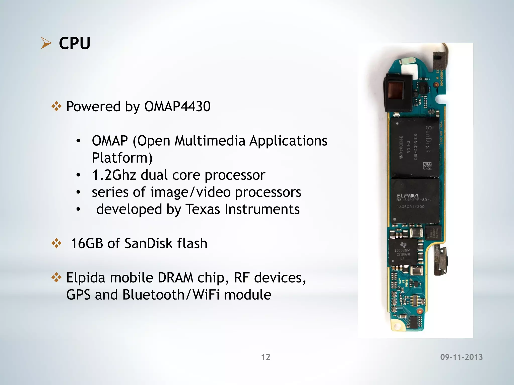  CPU

 Powered by OMAP4430
• OMAP (Open Multimedia Applications
Platform)
• 1.2Ghz dual core processor
• series of image/video processors
• developed by Texas Instruments
 16GB of SanDisk flash
 Elpida mobile DRAM chip, RF devices,
GPS and Bluetooth/WiFi module

12

09-11-2013

 