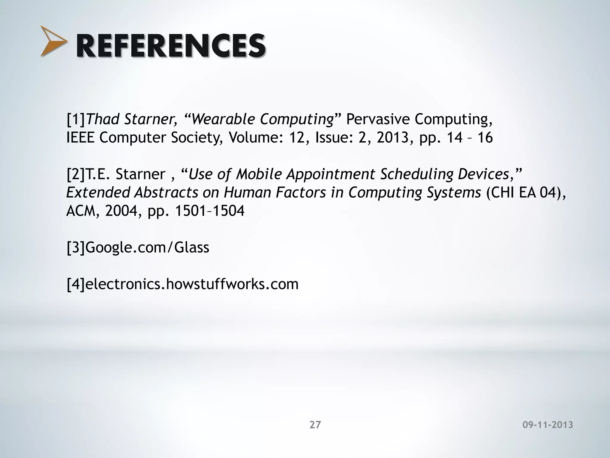  REFERENCES
[1]Thad Starner, “Wearable Computing” Pervasive Computing,
IEEE Computer Society, Volume: 12, Issue: 2, 2013, pp. 14 – 16
[2]T.E. Starner , “Use of Mobile Appointment Scheduling Devices,”
Extended Abstracts on Human Factors in Computing Systems (CHI EA 04),
ACM, 2004, pp. 1501–1504
[3]Google.com/Glass
[4]electronics.howstuffworks.com

27

09-11-2013

 