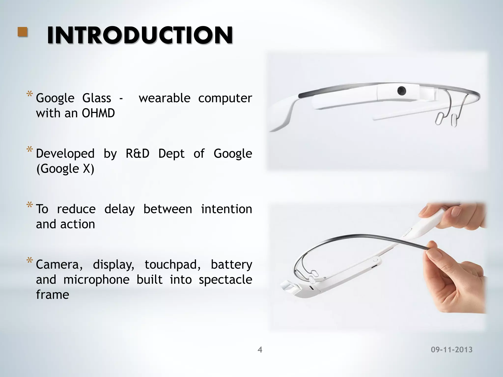 

INTRODUCTION

* Google

Glass with an OHMD

* Developed

wearable computer

by R&D Dept of Google

(Google X)

* To

reduce delay between intention
and action

* Camera,

display, touchpad, battery
and microphone built into spectacle
frame

4

09-11-2013

 