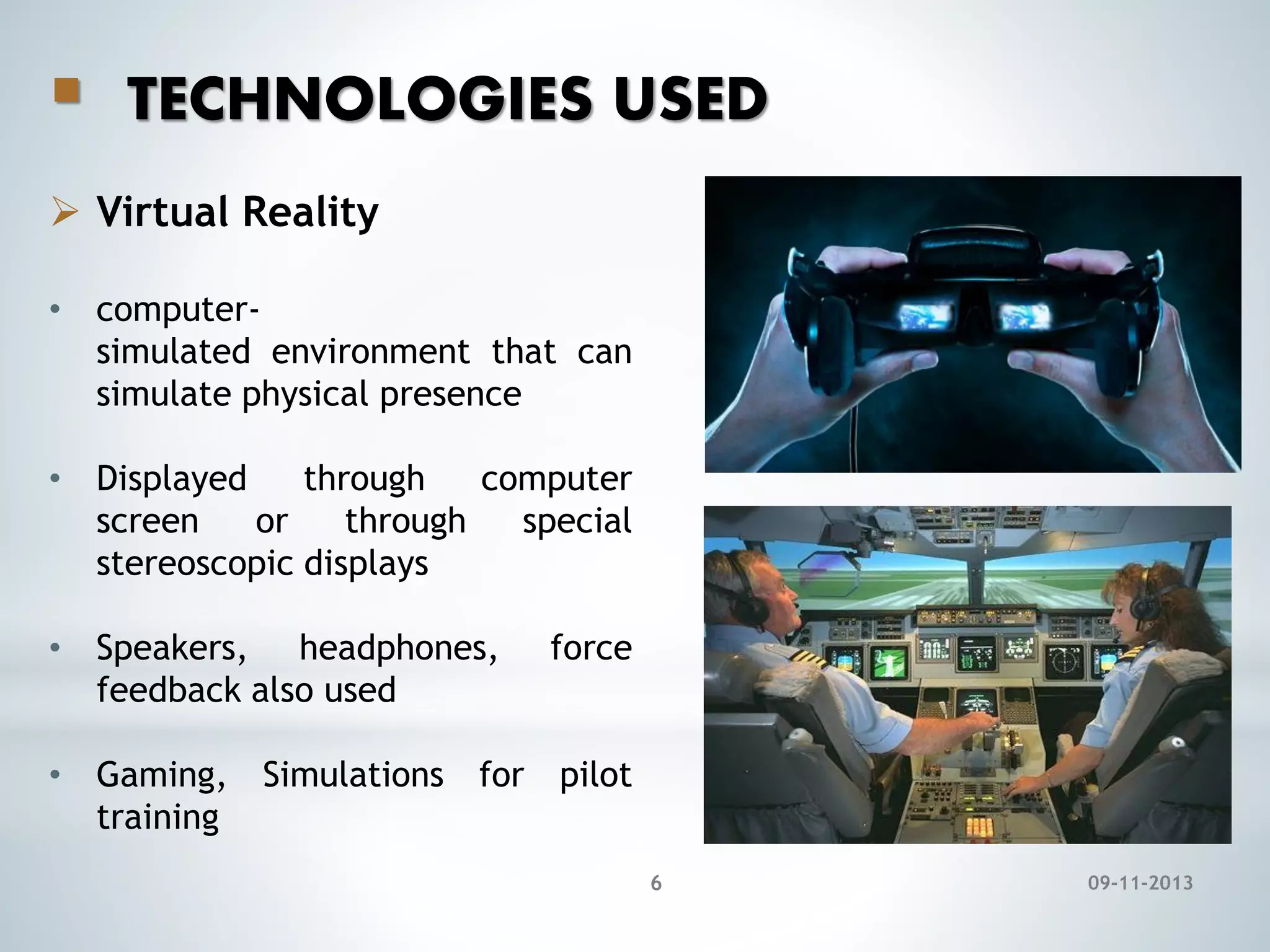 

TECHNOLOGIES USED

 Virtual Reality
• computersimulated environment that can
simulate physical presence
• Displayed
through
computer
screen
or
through
special
stereoscopic displays
• Speakers, headphones,
feedback also used

force

• Gaming, Simulations for pilot
training
6

09-11-2013

 