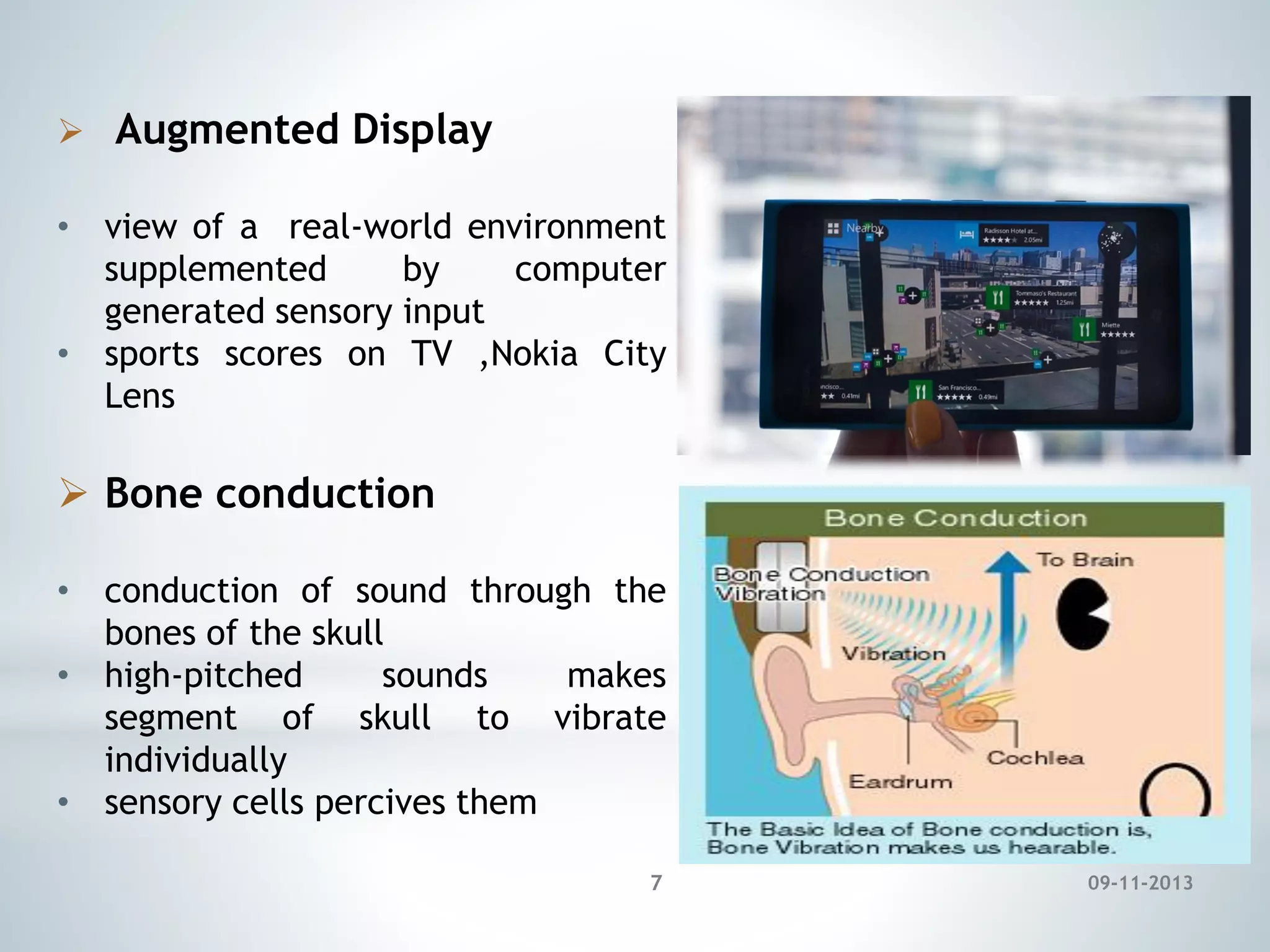  Augmented Display
• view of a real-world environment
supplemented
by
computer
generated sensory input
• sports scores on TV ,Nokia City
Lens

 Bone conduction
• conduction of sound through the
bones of the skull
• high-pitched
sounds
makes
segment of skull to vibrate
individually
• sensory cells percives them
7

09-11-2013

 