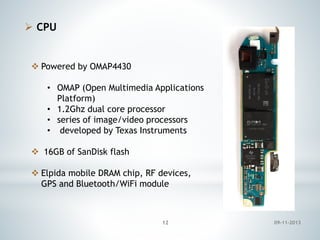  CPU

 Powered by OMAP4430
• OMAP (Open Multimedia Applications
Platform)
• 1.2Ghz dual core processor
• series of image/video processors
• developed by Texas Instruments
 16GB of SanDisk flash
 Elpida mobile DRAM chip, RF devices,
GPS and Bluetooth/WiFi module

12

09-11-2013

 