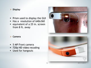  Display

 Prism used to display the GUI
 Has a resolution of 640x360
 equivalent of a 25 in. screen
from 8 ft. away

 Camera

 5 MP Front camera
 720p HD video recoding
 Used for hangouts

13

09-11-2013

 