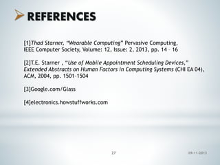  REFERENCES
[1]Thad Starner, “Wearable Computing” Pervasive Computing,
IEEE Computer Society, Volume: 12, Issue: 2, 2013, pp. 14 – 16
[2]T.E. Starner , “Use of Mobile Appointment Scheduling Devices,”
Extended Abstracts on Human Factors in Computing Systems (CHI EA 04),
ACM, 2004, pp. 1501–1504
[3]Google.com/Glass
[4]electronics.howstuffworks.com

27

09-11-2013

 