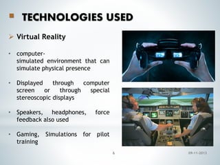 

TECHNOLOGIES USED

 Virtual Reality
• computersimulated environment that can
simulate physical presence
• Displayed
through
computer
screen
or
through
special
stereoscopic displays
• Speakers, headphones,
feedback also used

force

• Gaming, Simulations for pilot
training
6

09-11-2013

 