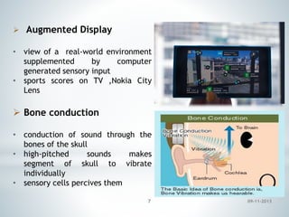  Augmented Display
• view of a real-world environment
supplemented
by
computer
generated sensory input
• sports scores on TV ,Nokia City
Lens

 Bone conduction
• conduction of sound through the
bones of the skull
• high-pitched
sounds
makes
segment of skull to vibrate
individually
• sensory cells percives them
7

09-11-2013

 