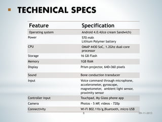  TECHENICAL SPECS
Feature

Specification

Operating system

Android 4.0.4(Ice cream Sandwich)

Power

570 mAh
Lithium Polymer battery

CPU

OMAP 4430 SoC, 1.2Ghz dual-core
processor

Storage

16 GB Flash

Memory

1GB RAM

Display

Prism projector, 640×360 pixels

Sound

Bone conduction transducer

Input

Voice command through microphone,
accelerometer, gyroscope,
magnetometer, ambient light sensor,
proximity sensor

Controller input

Touchpad, My Glass phone app

Camera

Photos - 5 MP, videos - 720p

Connectivity

Wi-Fi 802.11b/g,Bluetooth, micro USB
8

09-11-2013

 