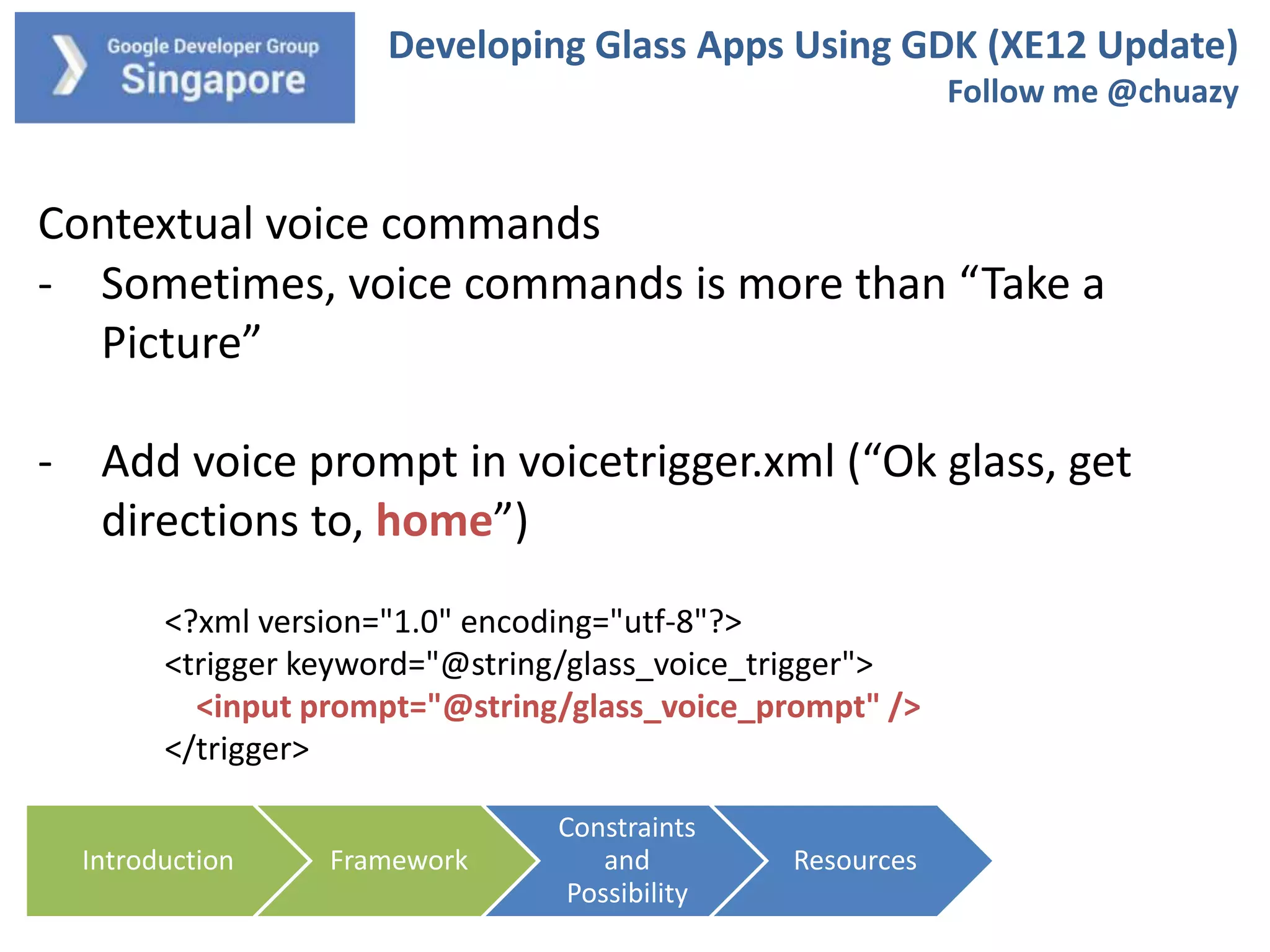 Developing Glass Apps Using GDK (XE12 Update)
Follow me @chuazy

Contextual voice commands
- Sometimes, voice commands is more than “Take a
Picture”

- Add voice prompt in voicetrigger.xml (“Ok glass, get
directions to, home”)
<?xml version="1.0" encoding="utf-8"?>
<trigger keyword="@string/glass_voice_trigger">
<input prompt="@string/glass_voice_prompt" />
</trigger>
Introduction

Framework

Constraints
and
Possibility

Resources

 
