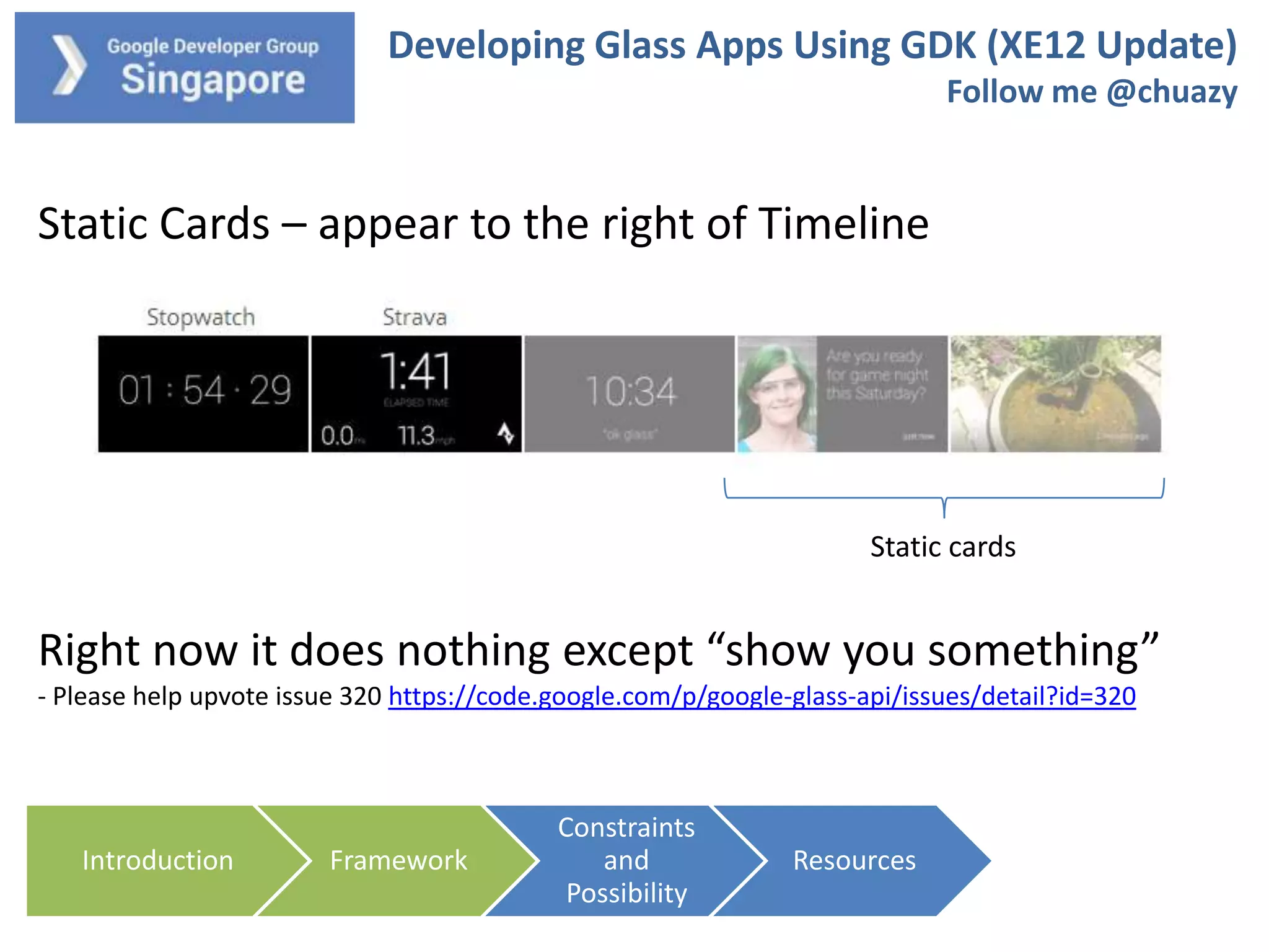 Developing Glass Apps Using GDK (XE12 Update)
Follow me @chuazy

Static Cards – appear to the right of Timeline

Static cards

Right now it does nothing except “show you something”
- Please help upvote issue 320 https://code.google.com/p/google-glass-api/issues/detail?id=320

Introduction

Framework

Constraints
and
Possibility

Resources

 