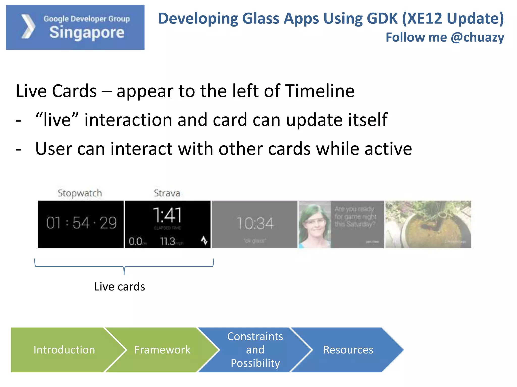 Developing Glass Apps Using GDK (XE12 Update)
Follow me @chuazy

Live Cards – appear to the left of Timeline
- “live” interaction and card can update itself
- User can interact with other cards while active

Live cards

Introduction

Framework

Constraints
and
Possibility

Resources

 