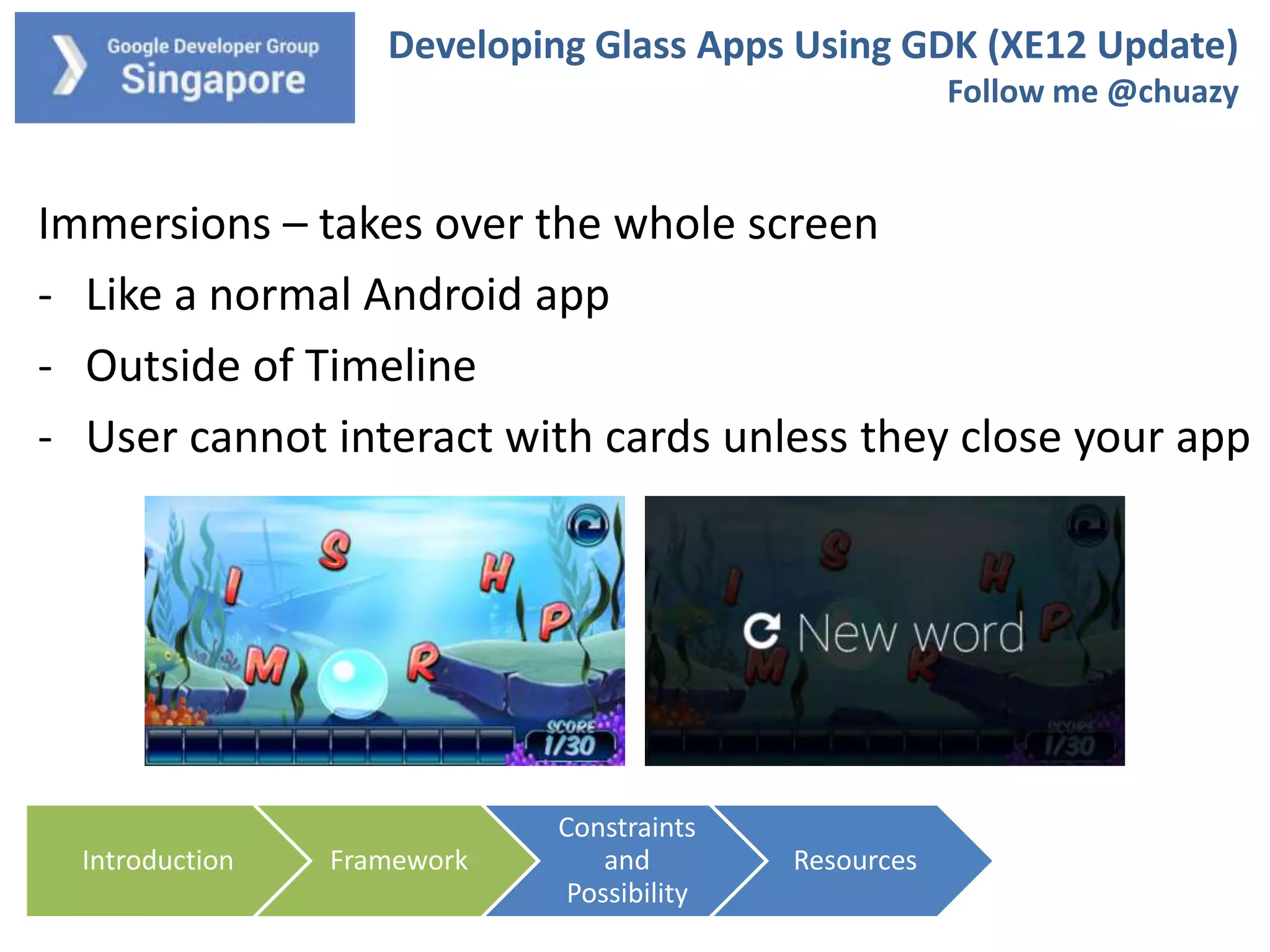 Developing Glass Apps Using GDK (XE12 Update)
Follow me @chuazy

Immersions – takes over the whole screen
- Like a normal Android app
- Outside of Timeline
- User cannot interact with cards unless they close your app

Introduction

Framework

Constraints
and
Possibility

Resources

 