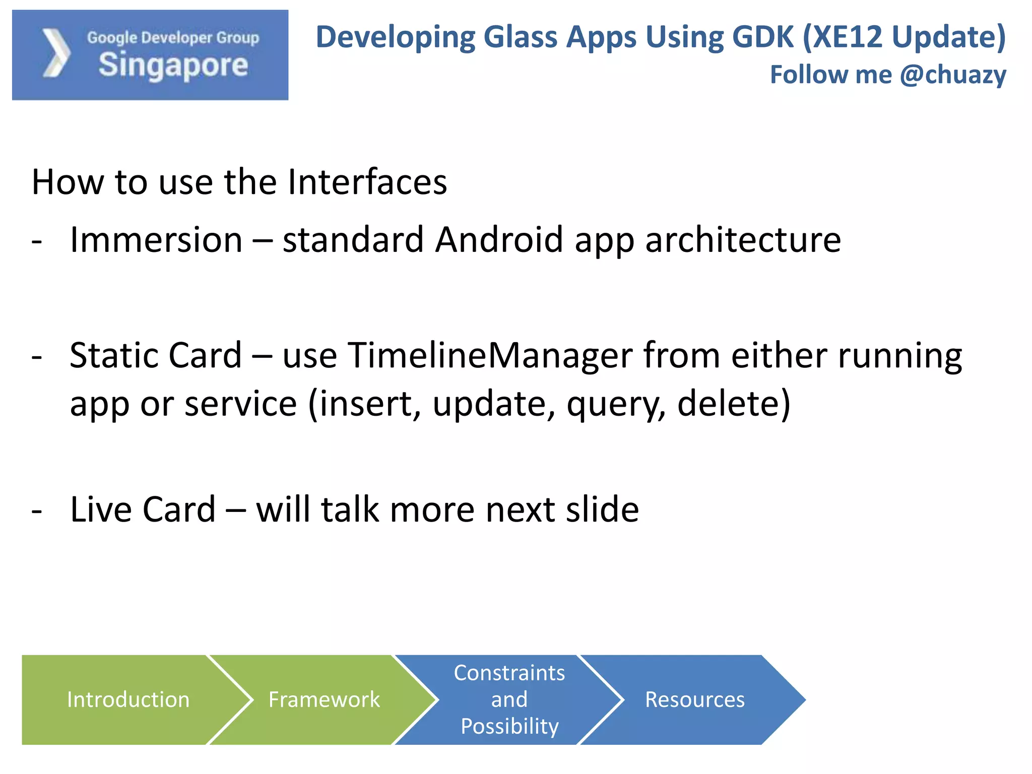 Developing Glass Apps Using GDK (XE12 Update)
Follow me @chuazy

How to use the Interfaces
- Immersion – standard Android app architecture
- Static Card – use TimelineManager from either running
app or service (insert, update, query, delete)
- Live Card – will talk more next slide

Introduction

Framework

Constraints
and
Possibility

Resources

 