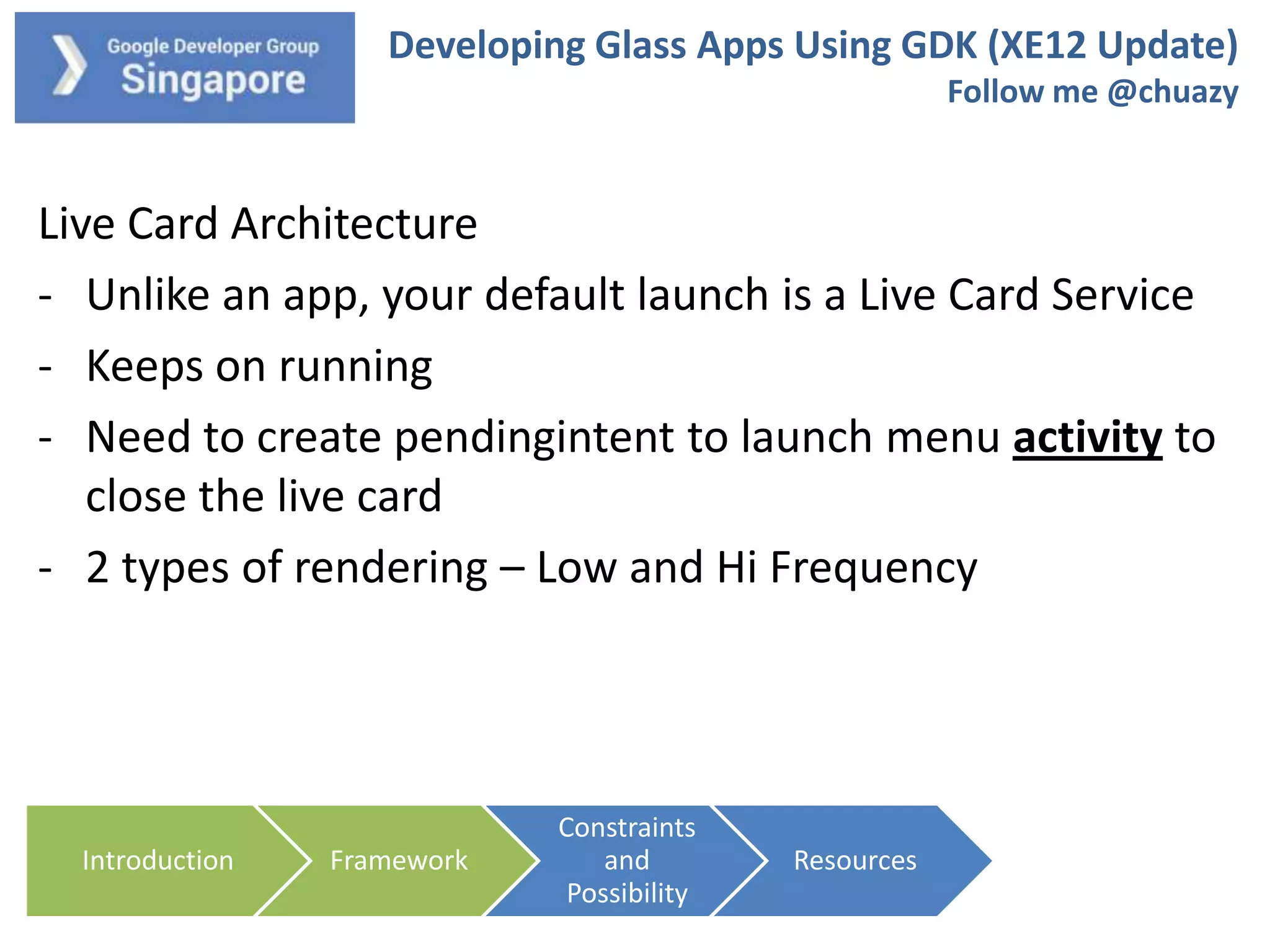 Developing Glass Apps Using GDK (XE12 Update)
Follow me @chuazy

Live Card Architecture
- Unlike an app, your default launch is a Live Card Service
- Keeps on running
- Need to create pendingintent to launch menu activity to
close the live card
- 2 types of rendering – Low and Hi Frequency

Introduction

Framework

Constraints
and
Possibility

Resources

 
