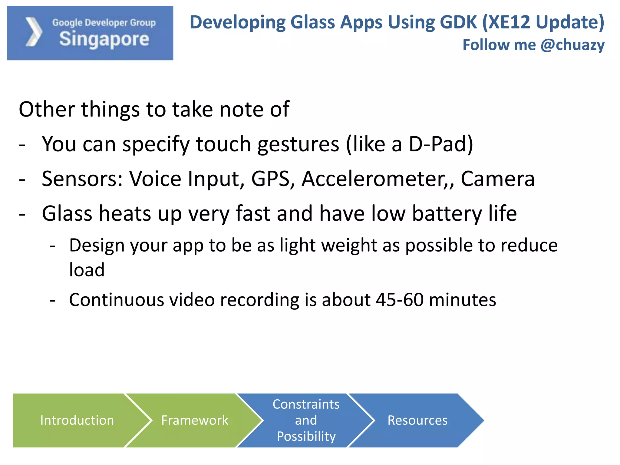 Developing Glass Apps Using GDK (XE12 Update)
Follow me @chuazy

Other things to take note of
- You can specify touch gestures (like a D-Pad)
- Sensors: Voice Input, GPS, Accelerometer,, Camera
- Glass heats up very fast and have low battery life
- Design your app to be as light weight as possible to reduce
load
- Continuous video recording is about 45-60 minutes

Introduction

Framework

Constraints
and
Possibility

Resources

 