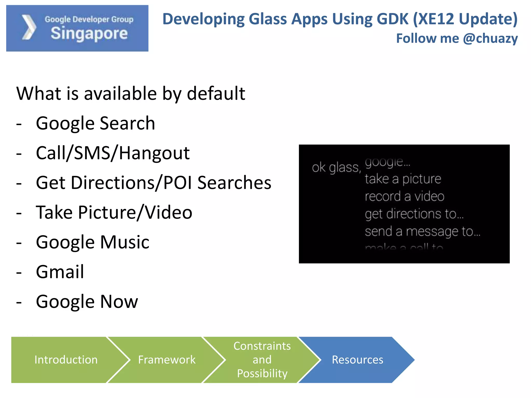 Developing Glass Apps Using GDK (XE12 Update)
Follow me @chuazy

What is available by default
- Google Search
- Call/SMS/Hangout
- Get Directions/POI Searches
- Take Picture/Video
- Google Music
- Gmail
- Google Now
….
Introduction

Framework

Constraints
and
Possibility

Resources

 
