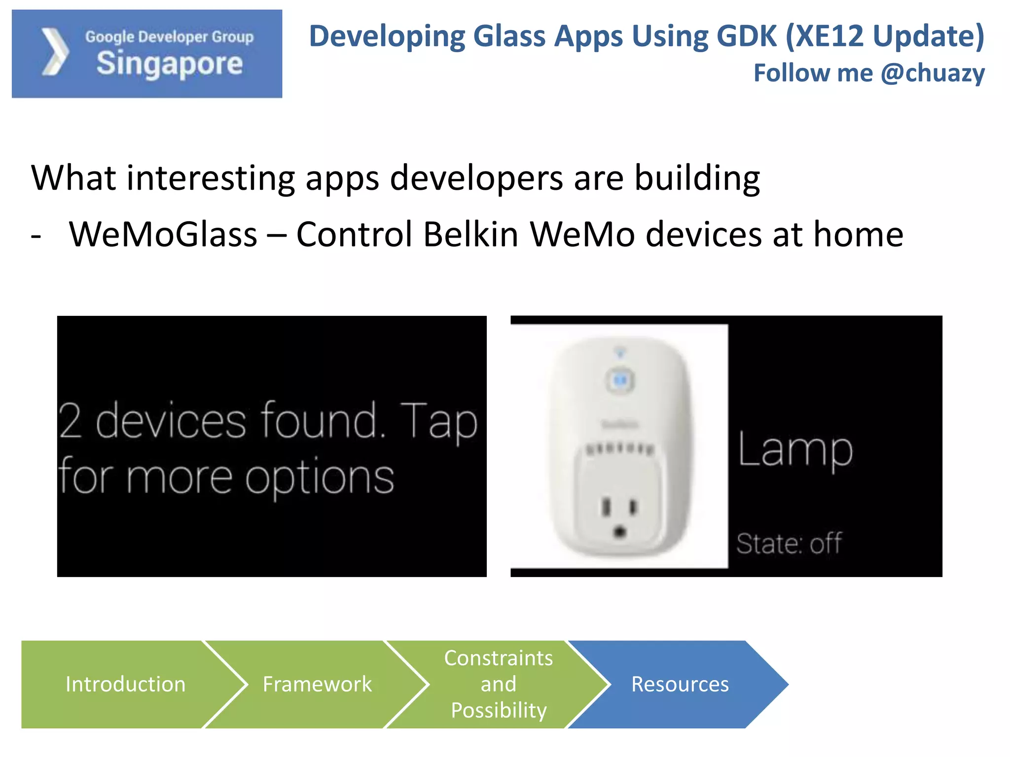 Developing Glass Apps Using GDK (XE12 Update)
Follow me @chuazy

What interesting apps developers are building
- WeMoGlass – Control Belkin WeMo devices at home

Introduction

Framework

Constraints
and
Possibility

Resources

 