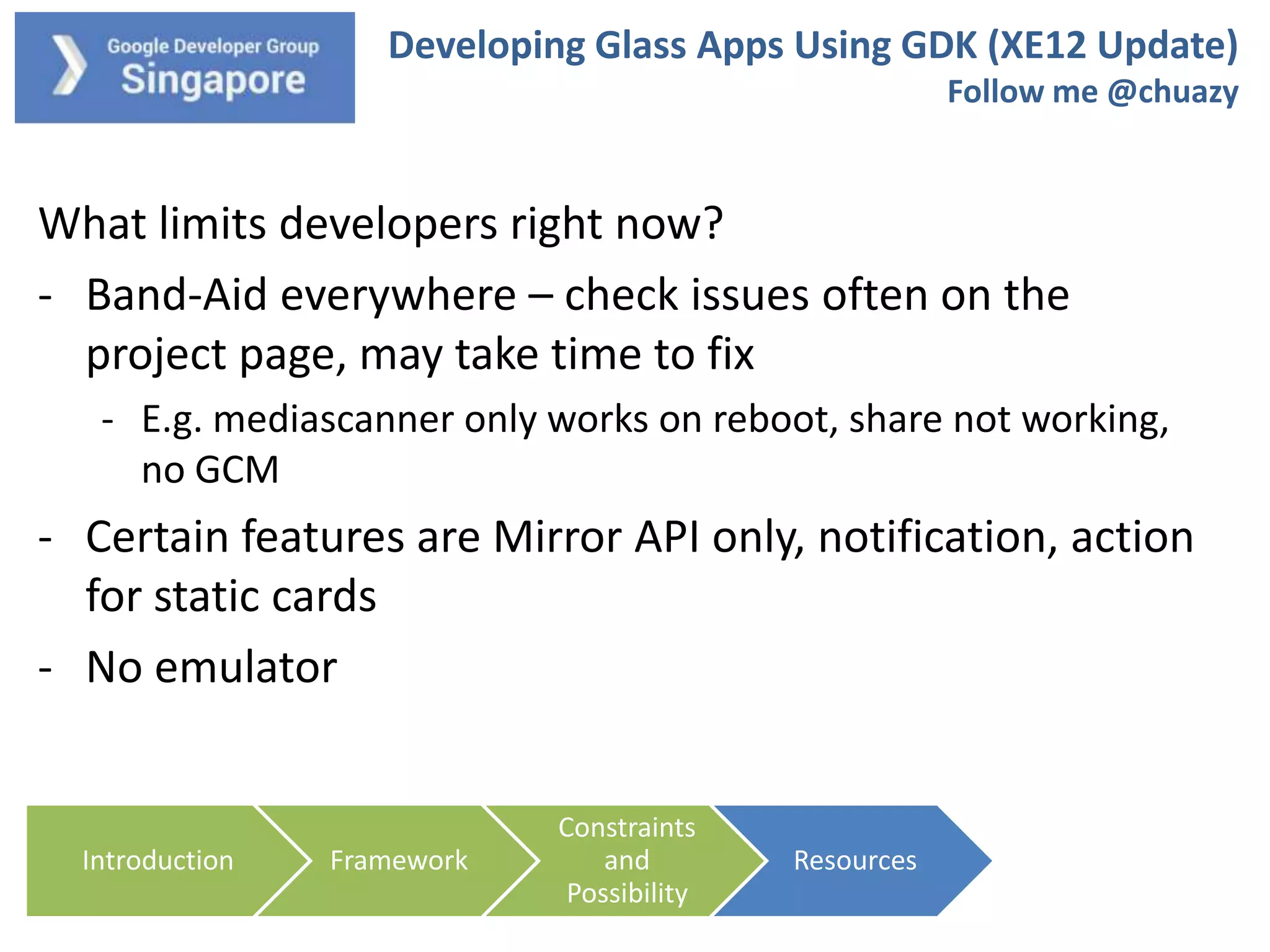 Developing Glass Apps Using GDK (XE12 Update)
Follow me @chuazy

What limits developers right now?
- Band-Aid everywhere – check issues often on the
project page, may take time to fix
- E.g. mediascanner only works on reboot, share not working,
no GCM

- Certain features are Mirror API only, notification, action
for static cards
- No emulator

Introduction

Framework

Constraints
and
Possibility

Resources

 