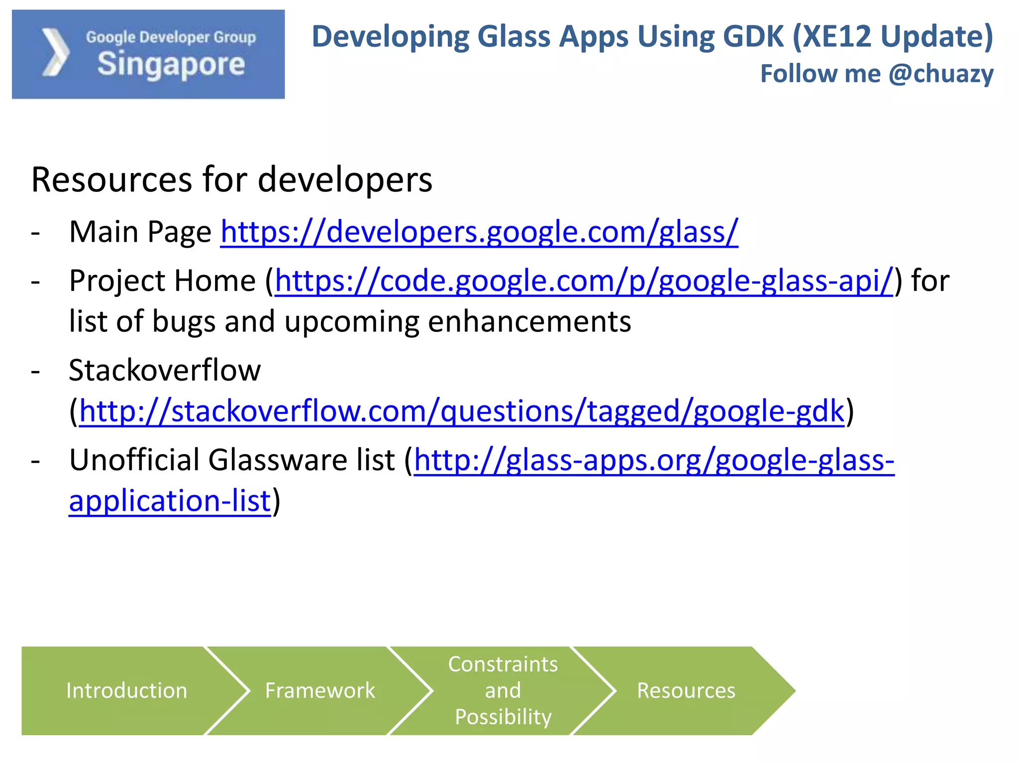 Developing Glass Apps Using GDK (XE12 Update)
Follow me @chuazy

Resources for developers
- Main Page https://developers.google.com/glass/
- Project Home (https://code.google.com/p/google-glass-api/) for
list of bugs and upcoming enhancements
- Stackoverflow
(http://stackoverflow.com/questions/tagged/google-gdk)
- Unofficial Glassware list (http://glass-apps.org/google-glassapplication-list)

Introduction

Framework

Constraints
and
Possibility

Resources

 