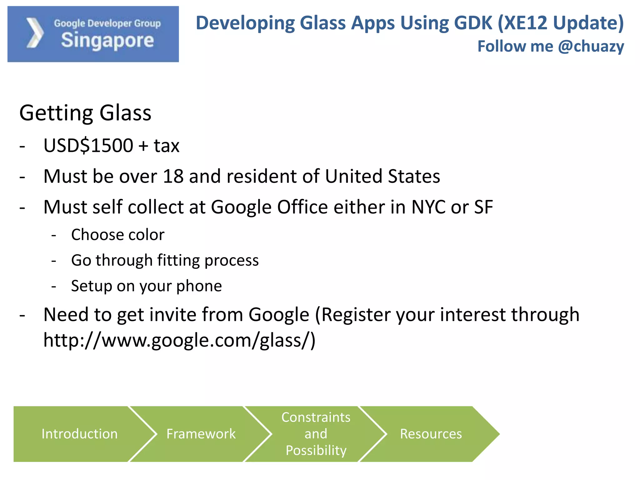 Developing Glass Apps Using GDK (XE12 Update)
Follow me @chuazy

Getting Glass
- USD$1500 + tax
- Must be over 18 and resident of United States
- Must self collect at Google Office either in NYC or SF
- Choose color
- Go through fitting process
- Setup on your phone

- Need to get invite from Google (Register your interest through
http://www.google.com/glass/)

Introduction

Framework

Constraints
and
Possibility

Resources

 