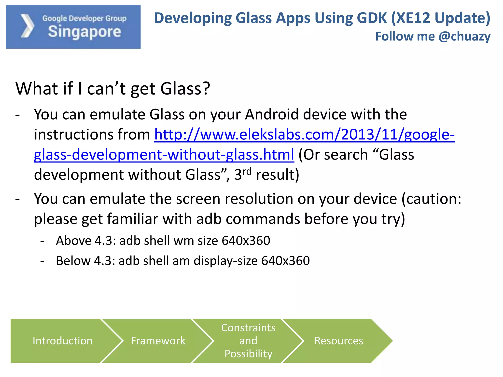 Developing Glass Apps Using GDK (XE12 Update)
Follow me @chuazy

What if I can’t get Glass?
- You can emulate Glass on your Android device with the
instructions from http://www.elekslabs.com/2013/11/googleglass-development-without-glass.html (Or search “Glass
development without Glass”, 3rd result)
- You can emulate the screen resolution on your device (caution:
please get familiar with adb commands before you try)
- Above 4.3: adb shell wm size 640x360
- Below 4.3: adb shell am display-size 640x360

Introduction

Framework

Constraints
and
Possibility

Resources

 