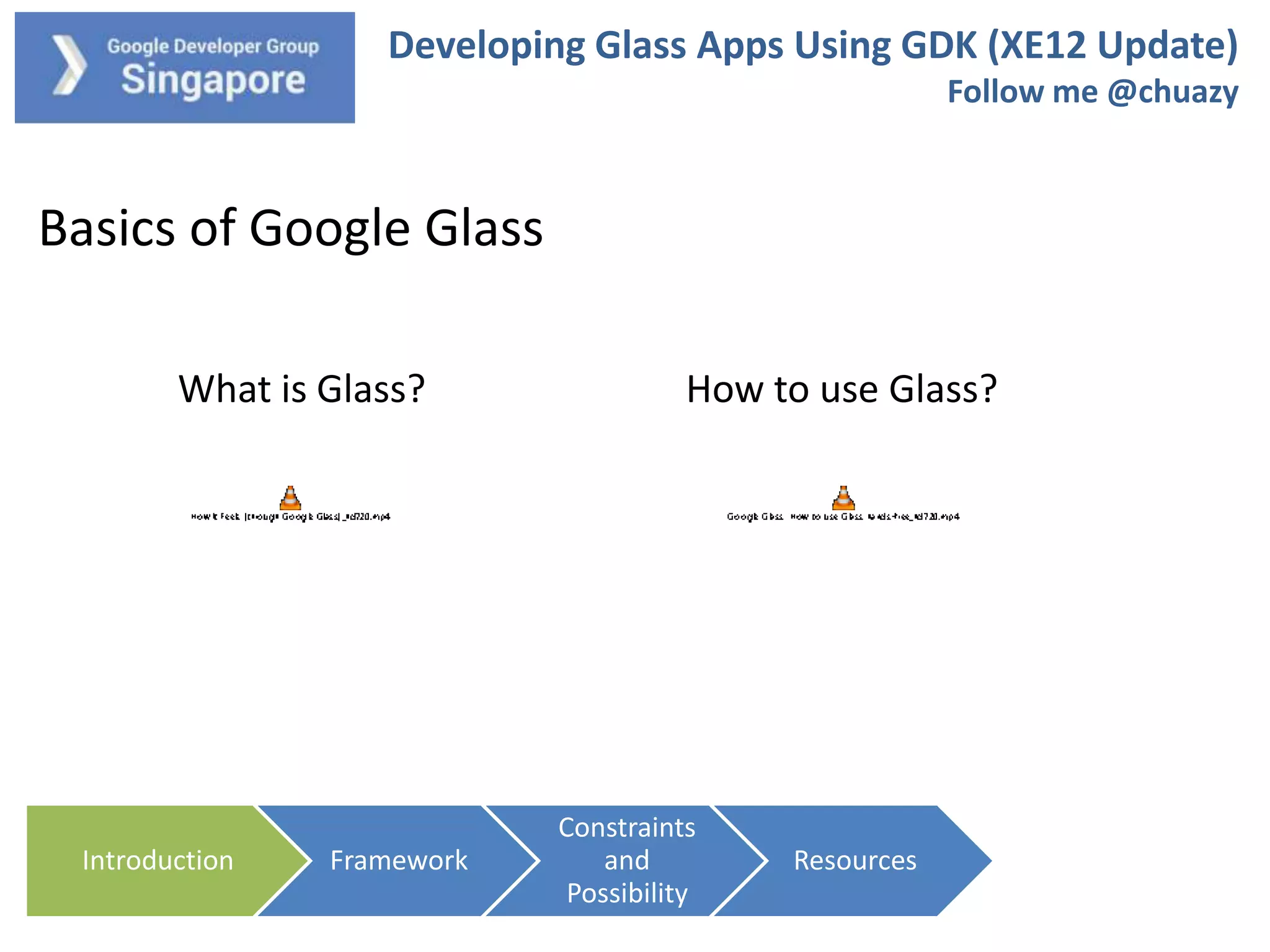 Developing Glass Apps Using GDK (XE12 Update)
Follow me @chuazy

Basics of Google Glass
What is Glass?

Introduction

Framework

How to use Glass?

Constraints
and
Possibility

Resources

 