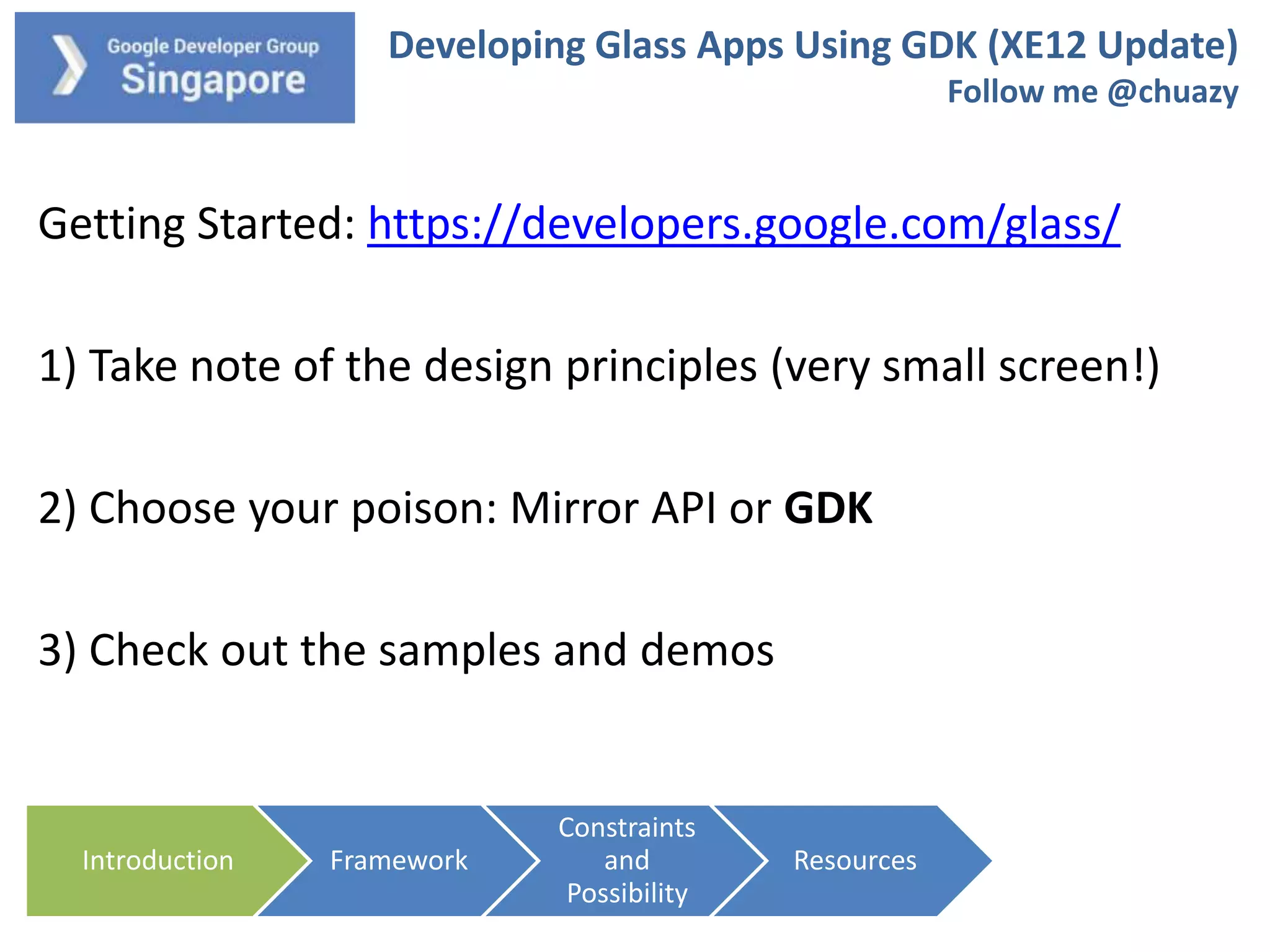 Developing Glass Apps Using GDK (XE12 Update)
Follow me @chuazy

Getting Started: https://developers.google.com/glass/

1) Take note of the design principles (very small screen!)
2) Choose your poison: Mirror API or GDK
3) Check out the samples and demos

Introduction

Framework

Constraints
and
Possibility

Resources

 
