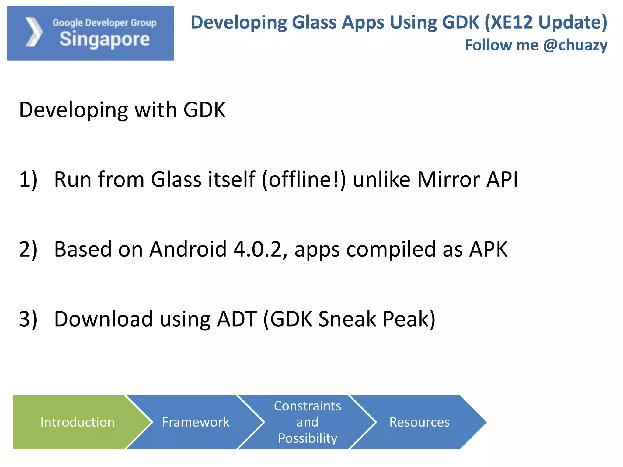 Developing Glass Apps Using GDK (XE12 Update)
Follow me @chuazy

Developing with GDK

1) Run from Glass itself (offline!) unlike Mirror API
2) Based on Android 4.0.2, apps compiled as APK
3) Download using ADT (GDK Sneak Peak)

Introduction

Framework

Constraints
and
Possibility

Resources

 