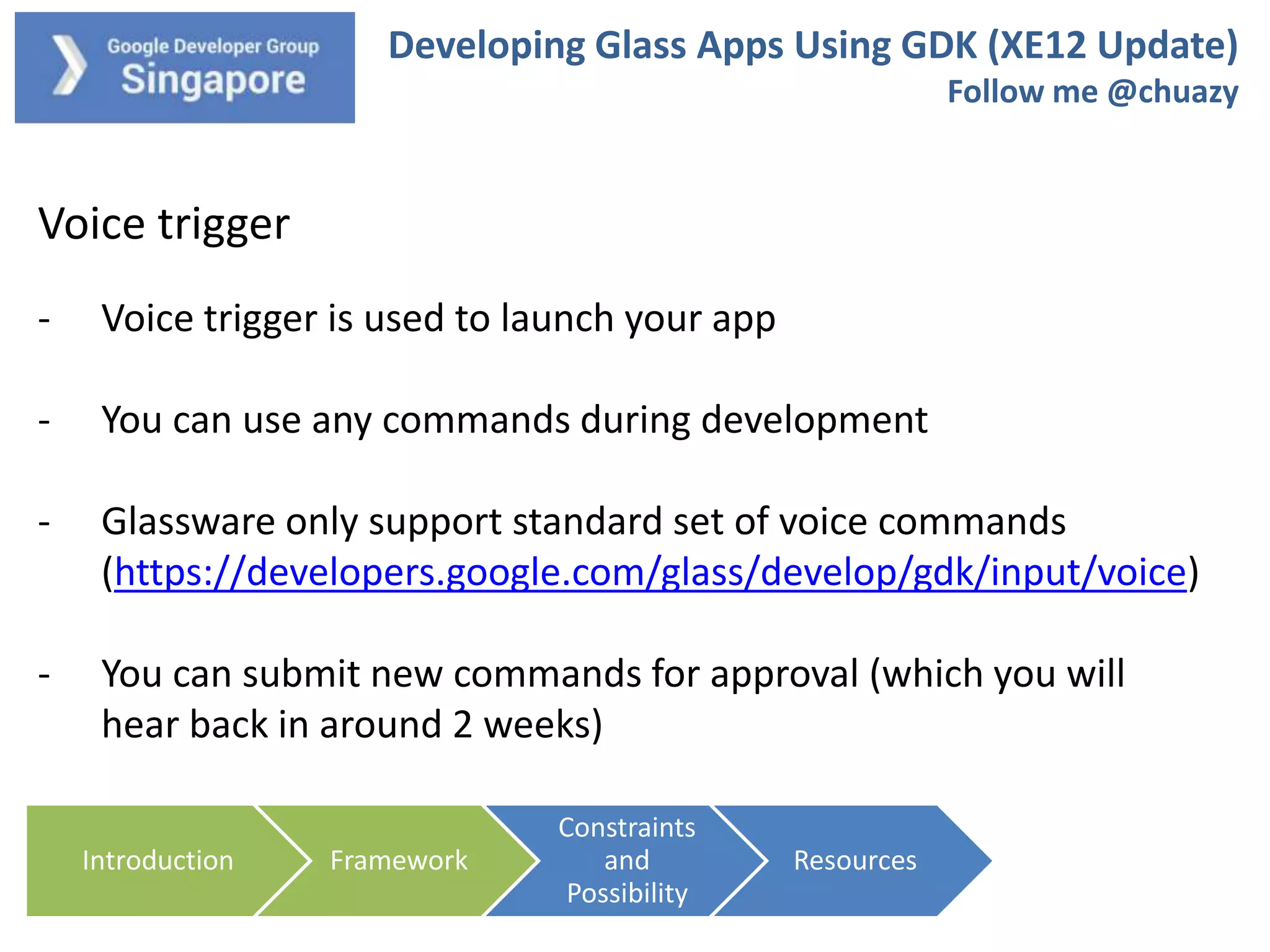 Developing Glass Apps Using GDK (XE12 Update)
Follow me @chuazy

Voice trigger
-

Voice trigger is used to launch your app

-

You can use any commands during development

-

Glassware only support standard set of voice commands
(https://developers.google.com/glass/develop/gdk/input/voice)

-

You can submit new commands for approval (which you will
hear back in around 2 weeks)
Introduction

Framework

Constraints
and
Possibility

Resources

 