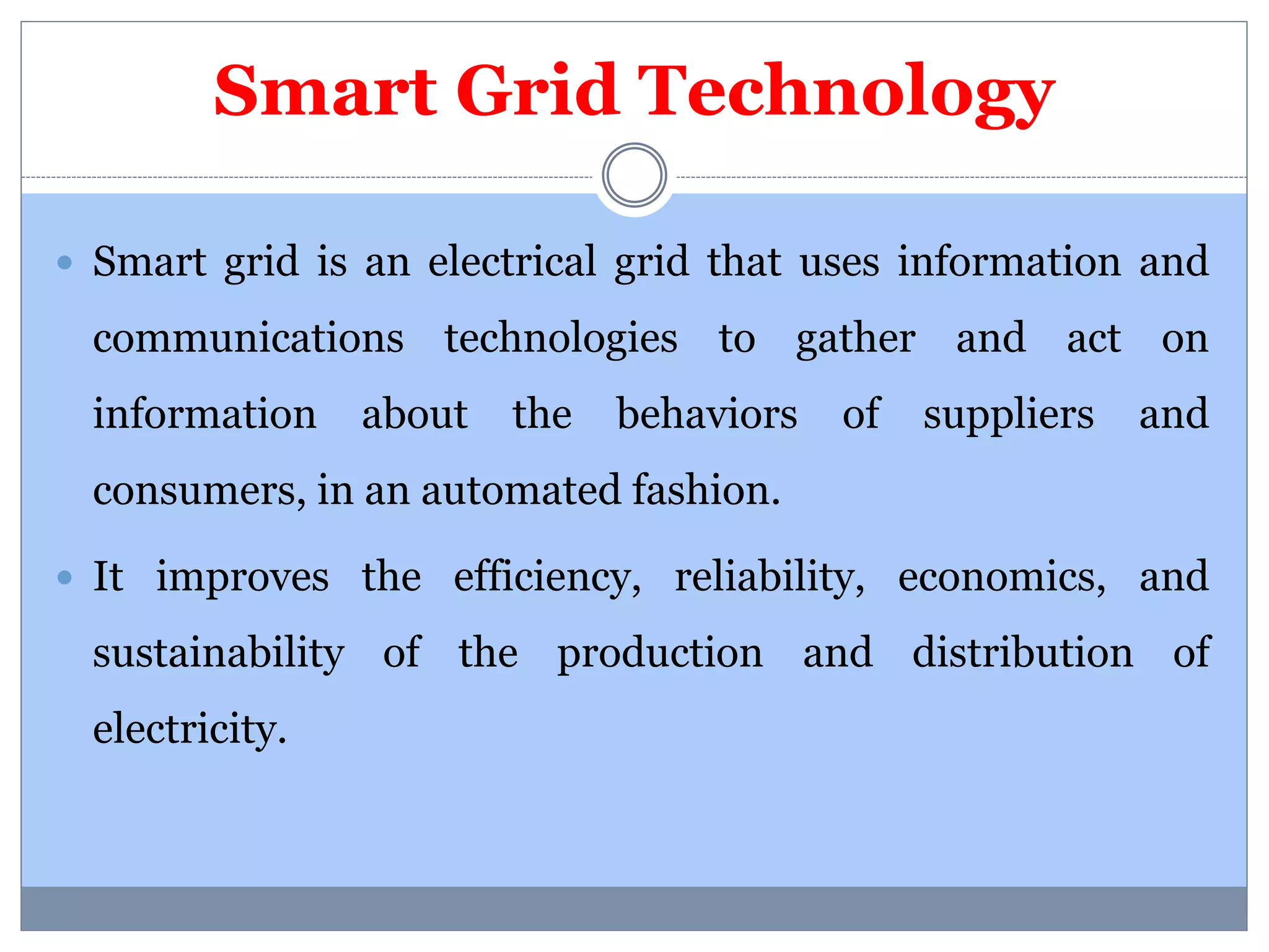Smart Grid Technology 
 Smart grid is an electrical grid that uses information and 
communications technologies to gather and act on 
information about the behaviors of suppliers and 
consumers, in an automated fashion. 
 It improves the efficiency, reliability, economics, and 
sustainability of the production and distribution of 
electricity. 
 